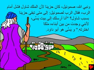 ‫وﻧﺒﻲ اﷲ، ﺹﻤﻮﺉﻴﻞ، آﺎن ﺡﺰیﻨﺎ ﻷن اﻟﻤﻠﻚ ﺵﺎول ﻓﺸﻞ أﻡﺎم‬
        ‫اﻟﺮب، ﻓﻘﺎل اﻟﺮب ﻟﺼﻤﻮﺉﻴﻞ: إﻟﻰ ﻡﺘﻰ ﺕﺒﻘﻰ ﺡﺰیﻨﺎ‬
               ‫ﺏﺴﺒﺐ ﺵﺎول؟ "أﻧﺎ أرﺱﻠﻚ إﻟﻰ ﺏﻴﺖ ی ﱠﻰ،‬
                  ‫َﺴ‬
                       ‫ﻷﻧﻨﻲ وﺟﺪت ﻡﻦ ﺏﻴﻦ أﺏﻨﺎءﻩ ﻡﻠﻜﺎ‬
                         ‫اﺥﺘﺮﺕﻪ." و ی ﱠﻰ هﻮ أﺏﻮ داود.‬
                                        ‫َﺴ‬
 