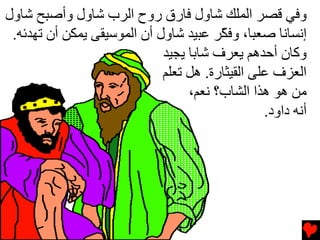 ‫وﻓﻲ ﻗﺼﺮ اﻟﻤﻠﻚ ﺵﺎول ﻓﺎرق روح اﻟﺮب ﺵﺎول وأﺹﺒﺢ ﺵﺎول‬
 ‫إﻧﺴﺎﻧﺎ ﺹﻌﺒﺎ، وﻓ ّﺮ ﻋﺒﻴﺪ ﺵﺎول أن اﻟﻤﻮﺱﻴﻘﻰ یﻤﻜﻦ أن ﺕﻬﺪﺉﻪ.‬
                                        ‫ﻜ‬
                             ‫وآﺎن أﺡﺪهﻢ یﻌﺮف ﺵﺎﺏﺎ یﺠﻴﺪ‬
                             ‫اﻟﻌﺰف ﻋﻠﻰ اﻟﻘﻴﺜﺎرة. هﻞ ﺕﻌﻠﻢ‬
                                  ‫ﻡﻦ هﻮ هﺬا اﻟﺸﺎب؟ ﻧﻌﻢ،‬
                                                 ‫أﻧﻪ داود.‬
 