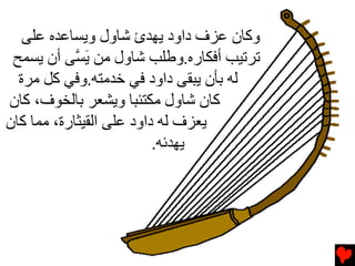 ‫وآﺎن ﻋﺰف داود یﻬﺪئ ﺵﺎول ویﺴﺎﻋﺪﻩ ﻋﻠﻰ‬
 ‫ﺕﺮﺕﻴﺐ أﻓﻜﺎرﻩ.وﻃﻠﺐ ﺵﺎول ﻡﻦ ی ﱠﻰ أن یﺴﻤﺢ‬
            ‫َﺴ‬
  ‫ﻟﻪ ﺏﺄن یﺒﻘﻰ داود ﻓﻲ ﺥﺪﻡﺘﻪ.وﻓﻲ آﻞ ﻡﺮة‬
‫آﺎن ﺵﺎول ﻡﻜﺘﺌﺒﺎ ویﺸﻌﺮ ﺏﺎﻟﺨﻮف، آﺎن‬
‫یﻌﺰف ﻟﻪ داود ﻋﻠﻰ اﻟﻘﻴﺜﺎرة، ﻡﻤﺎ آﺎن‬
                          ‫یﻬﺪﺉﻪ.‬
 