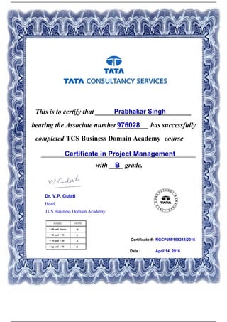 Certificate #:
This is to certify that ____________________________Prabhakar Singh
976028bearing the Associate number _________ has successfully
completed TCS Business Domain Academy course
Certificate in Project Management_____________________________________________
with ____ grade.B
NGCPJM/158244/2016
Date : April 14, 2016
Dr. V.P. Gulati
Head,
TCS Business Domain Academy
Powered by TCPDF (www.tcpdf.org)
 