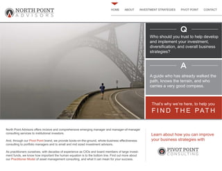 HOME ABOUT INVESTMENT STRATEGIES PIVOT POINT CONTACT
North Point Advisors offers incisive and comprehensive emerging manager and manager-of-manager
consulting services to institutional investors.
And, through our Pivot Point brand, we provide boots-on-the-ground, whole-business effectiveness
consulting to portfolio managers and to small and mid sized investment advisors.
As practitioners ourselves, with decades of experience as CIOs and board members of large invest-
ment funds, we know how important the human equation is to the bottom line. Find out more about
our Practitioner Model of asset management consulting, and what it can mean for your success.
Who should you trust to help develop
and implement your investment,
diversification, and overall business
strategies?
A guide who has already walked the
path, knows the terrain, and who
carries a very good compass.
F I N D T H E PAT H
That’s why we’re here, to help you
Q
A
Learn about how you can improve
your business strategies with
NORTH POINT
A D V I S O R S
PIVOT POINT
C O N S U LT I N G
 