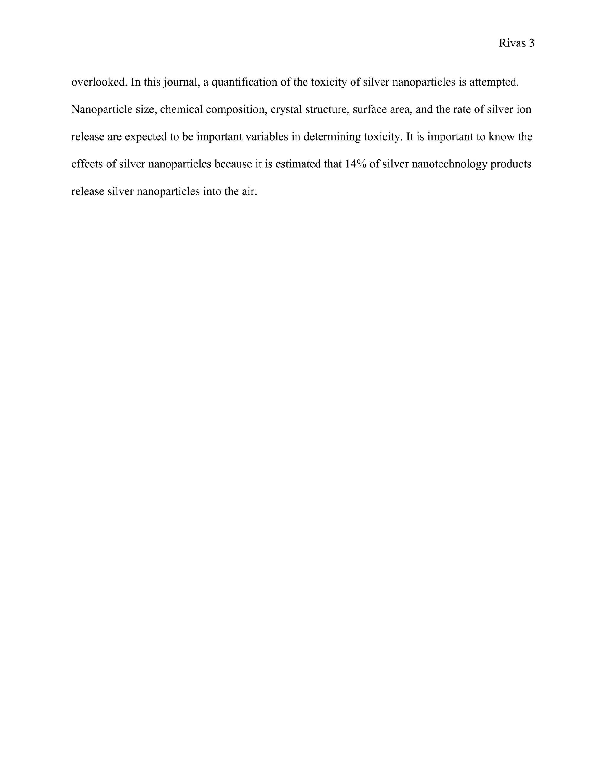 Rivas 3
overlooked. In this journal, a quantification of the toxicity of silver nanoparticles is attempted.
Nanoparticle size, chemical composition, crystal structure, surface area, and the rate of silver ion
release are expected to be important variables in determining toxicity. It is important to know the
effects of silver nanoparticles because it is estimated that 14% of silver nanotechnology products
release silver nanoparticles into the air.
 