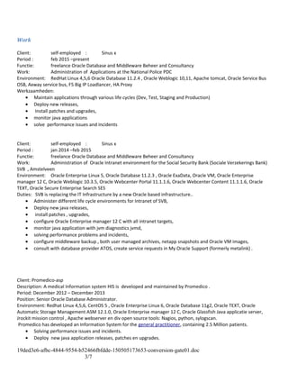 Work
Client: self-employed : Sinus x
Period : feb 2015 –present
Functie: freelance Oracle Database and Middleware Beheer and Consultancy
Work: Administration of Applications at the National Police PDC
Environment: RedHat Linux 4,5,6 Oracle Database 11.2.4 , Oracle Weblogic 10,11, Apache tomcat, Oracle Service Bus
OSB, Axway service bus, F5 Big IP Loadlancer, HA Proxy
Werkzaamheden:
• Maintain applications through various life cycles (Dev, Test, Staging and Production)
• Deploy new releases,
• Install patches and upgrades,
• monitor java applications
• solve performance issues and incidents
Client: self-employed : Sinus x
Period : jan 2014 –feb 2015
Functie: freelance Oracle Database and Middleware Beheer and Consultancy
Work: Administration of Oracle Intranet environment for the Social Security Bank (Sociale Verzekerings Bank)
SVB , Amstelveen
Environment: Oracle Enterprise Linux 5, Oracle Database 11.2.3 , Oracle ExaData, Oracle VM, Oracle Enterprise
manager 12 C, Oracle Weblogic 10.3.5, Oracle Webcenter Portal 11.1.1.6, Oracle Webcenter Content 11.1.1.6, Oracle
TEXT, Oracle Secure Enterprise Search SES
Duties: SVB is replacing the IT Infrastructure by a new Oracle based infrastructure..
• Administer different life cycle environments for Intranet of SVB,
• Deploy new java releases,
• install patches , upgrades,
• configure Oracle Enterprise manager 12 C with all intranet targets,
• monitor java application with jvm diagnostics jvmd,
• solving performance problems and incidents,
• configure middleware backup , both user managed archives, netapp snapshots and Oracle VM images,
• consult with database provider ATOS, create service requests in My Oracle Support (formerly metalink) .
Client: Promedico-asp
Description: A medical Information system HIS is developed and maintained by Promedico .
Period: December 2012 – December 2013
Position: Senior Oracle Database Administrator.
Environment: Redhat Linux 4,5,6, CentOS 5 , Oracle Enterprise Linux 6, Oracle Database 11g2, Oracle TEXT, Oracle
Automatic Storage Management ASM 12.1.0, Oracle Enterprise manager 12 C, Oracle Glassfish Java applicatie server,
Jrockit mission control , Apache webserver en div open source tools: Nagios, python, sylogscan.
Promedico has developed an Information System for the general practitioner, containing 2.5 Million patients.
• Solving performance issues and incidents.
• Deploy new java application releases, patches en upgrades.
19ded3e6-afbc-4844-9554-b52466fbfdde-150505173653-conversion-gate01.doc
3/7
 
