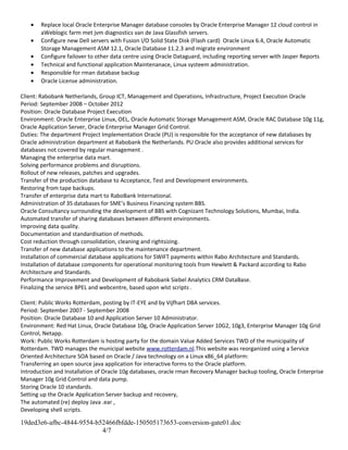 • Replace local Oracle Enterprise Manager database consoles by Oracle Enterprise Manager 12 cloud control in
aWeblogic farm met jvm diagnostics van de Java Glassfish servers.
• Configure new Dell servers with Fusion I/O Solid State Disk (Flash card) Oracle Linux 6.4, Oracle Automatic
Storage Management ASM 12.1, Oracle Database 11.2.3 and migrate environment
• Configure failover to other data centre using Oracle Dataguard, including reporting server with Jasper Reports
• Technical and functional application Maintenanace, Linux systeem administration.
• Responsible for rman database backup
• Oracle License administration.
Client: Rabobank Netherlands, Group ICT, Management and Operations, Infrastructure, Project Execution Oracle
Period: September 2008 – October 2012
Position: Oracle Database Project Execution
Environment: Oracle Enterprise Linux, OEL, Oracle Automatic Storage Management ASM, Oracle RAC Database 10g 11g,
Oracle Application Server, Oracle Enterprise Manager Grid Control.
Duties: The department Project Implementation Oracle (PU) is responsible for the acceptance of new databases by
Oracle administration department at Rabobank the Netherlands. PU Oracle also provides additional services for
databases not covered by regular management .
Managing the enterprise data mart.
Solving performance problems and disruptions.
Rollout of new releases, patches and upgrades.
Transfer of the production database to Acceptance, Test and Development environments.
Restoring from tape backups.
Transfer of enterprise data mart to RaboBank International.
Administration of 35 databases for SME’s Business Financing system BBS.
Oracle Consultancy surrounding the development of BBS with Cognizant Technology Solutions, Mumbai, India.
Automated transfer of sharing databases between different environments.
Improving data quality.
Documentation and standardisation of methods.
Cost reduction through consolidation, cleaning and rightsizing.
Transfer of new database applications to the maintenance department.
Installation of commercial database applications for SWIFT payments within Rabo Architecture and Standards.
Installation of database components for operational monitoring tools from Hewlett & Packard according to Rabo
Architecture and Standards.
Performance Improvement and Development of Rabobank Siebel Analytics CRM DataBase.
Finalizing the service BPEL and webcentre, based upon wlst scripts .
Client: Public Works Rotterdam, posting by IT-EYE and by Vijfhart DBA services.
Period: September 2007 - September 2008
Position: Oracle Database 10 and Application Server 10 Administrator.
Environment: Red Hat Linux, Oracle Database 10g, Oracle Application Server 10G2, 10g3, Enterprise Manager 10g Grid
Control, Netapp.
Work: Public Works Rotterdam is hosting party for the domain Value Added Services TWD of the municipality of
Rotterdam. TWD manages the municipal website www.rotterdam.nl.This website was reorganized using a Service
Oriented Architecture SOA based on Oracle / Java technology on a Linux x86_64 platform:
Transferring an open source java application for interactive forms to the Oracle platform.
Introduction and Installation of Oracle 10g databases, oracle rman Recovery Manager backup tooling, Oracle Enterprise
Manager 10g Grid Control and data pump.
Storing Oracle 10 standards.
Setting up the Oracle Application Server backup and recovery,
The automated (re) deploy Java .ear ,
Developing shell scripts.
19ded3e6-afbc-4844-9554-b52466fbfdde-150505173653-conversion-gate01.doc
4/7
 