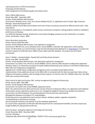 Improving practices in DTAP environments.
Fixing bugs and disturbances
Yield management and installation guides and release note's.
Client: Vijfhart DBA services
Period: May 2007 - September 2007
Position: Oracle Database Administrator
Environment: Windows server. Linux, Unix, Oracle database 8,9,10, 11, application server 9.10 g2, 10g3, Enterprise
Manager, Oracle Development Suite
Activities: Vijfhart Oracle DBA services delivers short term Oracle consultancy and work for different clients with a "dba
subscription".
Several small projects in municipalities, public services and business companies. Solving problems related to installation,
performance and backup.
e.g. Glide Path database hosting, Schiphol East, International dredging company Van Oort ,Rotterdam, Vu medical
center, Amsterdam, Imtech , SMEs.
Client: Binck Bank, Amsterdam
Period: February 2007-May 2007
Position: Oracle Database Administrator, Unix application management
Environment: IBM AIX Unix, Linux, Windows Server, Oracle RDBMS 3 node RAC. Net applications, shell scripting.
Duties: The Binck Bank is an internet broker using internally developed web applications at www.binck.nl. A project was
started to migrate from MS SQL Server 2000 to Oracle 10g 3 node RAC database. This project was terminated
prematurely.
Client: T-Mobile – posting by Nokia - Rijswijk (ZH) and Ordina Oracle Solutions
Period: June 2006 - January 2007
Position: Oracle Database Administrator, Unix operational application management
Environment: Sun Solaris Unix, HP-UX 11i, Oracle RDBMS, Tomcat, Informix, SMS and phone configuration application
Activities: Nokia is an international company of mobile telephony delivering server solutions in the field of mobile phone
SMS traffic and configuration management.
Upgrade from a mobile phone configuration management server according Tutorial Nokia Finland.
Implementation of two additional servers for the SMS traffic in connection with the New Year peak load. Solve various
software and hardware problems with the design of these systems. For the first time the T-Mobile's New Year's Eve SMS
traffic was running uninterrupted.
Client: Centre for Work and Income, CWI , remote management by Capgemini Outsourcing
Period: January 2005 - May 2006
Position: Oracle Database Administrator
Environment: Sun Solaris Unix, Oracle RDBMS, Application Server
Work: The national Centre for Work and Income includes all former employment offices. For registration and mediation
of job seekers various registration systems are in use, managed by Capgemini Outsourcing. Besides the production
environment, the CWI Acceptance Test and Development Environment were administered.
Managing the databases according to ITIL methodologies.
Performing various new applicative oracle and java releases, database updates, upgrades and patches.
Troubleshooting on performance and bugs.
Documenting the standards and methods of various database applications.
As a result of the cooperation of CWI with UWV (the department for unemployment benefits), the entire project was
bought by IBM and subsequently transferred.
Client: Kas Bank - posting by CapGemini Technology and Consulting
Period: November 2004 - December 2004
Function: Developer
19ded3e6-afbc-4844-9554-b52466fbfdde-150505173653-conversion-gate01.doc
5/7
 