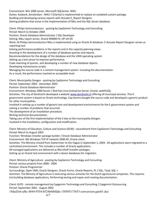 Environment: Win 2000 server, Microsoft SQLServer, NIKU
Duties: Kasbank ,Amsterdam . NIKU 7 (Clarity) is implemented to replace an outdated custom package.
Building and developing various reports with Actuate E_Report Designer.
Solving problems that arose in the implementation of Niku and the SQL Server database.
Client: Philips Semiconductors - posting by CapGemini Technology and Consulting
Period: March to October 2004
Position: Oracle Database Administrator / SQL Developer
Setting: Niku report server, Oracle RDBMS 9i, HP-UX OS
Work: At Philips Semiconductors Niku is implemented using an Oracle 9i database. E-Actuate Report Designer serves as
reporting tool.
Solving performance problems in the reports and in the capacity planning views .
Assisting in the development of a number of database queries and reports.
Recommendations for the design of the database and the UNIX operating system
Setting up a test server to improve performance.
Code rewriting of queries and developing a number of new database objects.
Developing maintenance scripts.
Managing the source code in a content management system including the documentation.
As a result, the performance reached an acceptable level.
Client: Municipality Dongen - posting by CapGemini Technology and Consulting
Period: September 2003 - December 2003
Position: Oracle Database Administrator
Environment: Windows 2000 Server / Red Hat Linux Enterprise Server, Oracle, webPLSQL
Activities: The city of Dordrecht developed a website www.dordrecht.nl offering all municipal services. This E-
government system is based on Oracle technology. Cap Gemini bought the source code and developed a generic product
for other municipalties.
Involved in setting up a number of generic test and development environments for the E-government system and
solving a number of problems that occurred.
The development of an installation procedure.
Writing technical documentation.
Taking care of the first implementation of the E-box at the municipality Dongen.
Involved in the installation, configuration and modification.
Client: Ministry of Education, Culture and Science (OCW) - secondment from CapGemini Technology and Consulting
Period: March to August 2003
Function: Windows installer package builder / Oracle Database Administrator
Environment: MS Windows TCP-IP network 2000-XP, Oracle client
Activities: The Ministry moved from Zoetermeer to the Hague in September 1, 2003 . All applications were migrated to a
centralized environment. This includes a number of Oracle applications .
All managed applications are delivered as MicroSoft Installer packages.
Setting up an Oracle test environment with a dozen databases for migration.
Client: Ministry of Agriculture - posting by CapGemini Technology and Consulting
Period: various projects from 2000 - 2004
Position: Oracle Programmer
Surroundings: Open VMS, Oracle Designer, Oracle Forms, Oracle Reports, PL / SQL, Toad, SQL +
Activities: The Ministry of Agriculture is executing various activities for the Dutch agriclutural companies. This requires
(re) building database applications, Performing testing and repair and creating documentation.
Client: KLPD - remote management by Capgemini Technology and Consulting / Capgemini Outsourcing
Period: September 2001 - August 2002
19ded3e6-afbc-4844-9554-b52466fbfdde-150505173653-conversion-gate01.doc
6/7
 