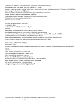 Function: Basic Database Administrator and Application Administrator Octopus
Surroundings: Open VMS, Basic, Basic Plus, Fortran, DCL scripts
Situation: In a series of eight regional police forces, use is made of a basic database application "Octopus". The BASIC AM
team manages a shadow area of Octopus.
Perform system management and incident management for the shadow area.
Support the police regions with problems or questions.
The development and testing of improvements and innovations Octopus.
The troubleshooting to database applications.
The entire system rebuild.
Principal: Various Employers Education
Period: 1989 - 2001
Function: Lecturer in Mathematics and Physics
Activities:
development consultant for Vocational Training Process industry.
Secondary Schools, teacher of mathematics and physics, several schools
International School Beverweerd , International School Hilversum, Teacher of Physics, IB and IGCSE
Examination Institute Luzac, Lecturer in Mathematics and Physics
Higher vocational education, institute Praehep, teacher SPD Statistics for Business Administration
Utrecht University, Lecturer in Mathematics, Delft University lecturer of Physics
Client: Sinus x - independent company
Period: 1991 - 2001
Function: Providing commercial training and development of teaching materials in mathematics, physics and computer
science
Activities:
Twice, training courses Lotus 123 and Excel
Pivot Professionals, training Lotus 123 and Excel
Educa book, editing educational expenses
Wolters Noordhoff, editing educational expenses
St. Bepro Vocational Education in Process Industries, author math book
James Boswell Institute, Utrecht University, author math book
High School Praehep, author statistics syllabus
editing knowledge network for the “ digital school “
19ded3e6-afbc-4844-9554-b52466fbfdde-150505173653-conversion-gate01.doc
7/7
 