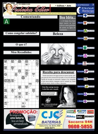 SÁBADO - 19 DE JUNHO DE 2010
                                                                                                            O EXPRESSO   7

          Zuleika Edler
SÁBADO, 19 DE JUNHO DE 2010                                                              • Cultura • Arte
                                                                                      • Atualidades • Dicas
                                                                                      • Moda • Curiosidades      Horóscopo
                                                                                                                                                     LUA: Nova 12/06 a 19/06

                                                                                                                                                             21/03 a 20/04
                                       Frase: ‘Valorize a sua beleza interior: o estado emocional reflete também na sua aparência’.


                              Comentando                                                             Boa Idéia...
                                                                                                                                        Áries
                                                                                                                                        Não é hora de ficar argumentando,



 A
                                                                                                                                      mas de colocar a mão na massa e fazer o
             sorte tem as suas regras, e para    uma audácia cautelosa. Amparada pela

                                                                                                                                                             21/04 a 20/05
             os mais inteligentes nem todas as   coragem e pela virtude, a audácia espiona              • O feijão fica bem           melhor de si.

             coisas dependem do acaso. A sor-    a sorte e a adula com vista à eficiência.           mais macio se você                 Touro
te, é claro, conta com a ajuda do esforço.         Porém, o verdadeiro sábio tem um úni-             colocar umas gotinhas               O final do mês indica a importân-
  Algumas pessoas se contentam em colo-          co plano de ação: virtude e prudência,                                               cia de você estar plenamente cons-
                                                                                                     de azeite na água do
                                                                                                                                                             21/05 a 20/06
carem-se confiantes à porta da sorte. Ou-        pois a sorte e o azar se acham na pru-                                               ciente do propósito da sua vida.
tros são mais sensatos e a ultrapassam com       dência e na preocupação.                            cozimento.
                                                                                                                                       Gêmeos
   Como congelar salsinha?                                                               Beleza                                          Faça um mergulho mais profundo
                                                                                                                                      no interior de si mesmo e busque pelo


                                                                                                                                                             21/06 a 21/07
  Lave-as bem e seque-as, depois destaque cada folhinha co-                                                                           mais necessário e mais importante.
locando, uma por uma, distante umas das outras, em uma
assadeira. Leve para congelar. Depois é só colocá-las num sa-
                                                                              Chá de Camomila ou                                       Câncer
quinho próprio para ir ao freezer.
                                                                               rodelas de pepino?                                        Agora será importante não estancar
                                                                                                                                      o movimento na direção da intensifi-

                     O que é?
                                                                                                                                      cação da vida social através da partici-
                                                                                                                                      pação em comunidades.
  Slogan: palavra ou frase usada com freqüência, em geral,
                                                                                                                                         Leão                22/07 a 22/08
associada à propaganda comercial, política e etc...
                                                                                                                                         Hora de deixar tudo claro nas

            Meu Recadinho:                                                                                                            suas relações e parcerias, para que


                                                                                                                                                             23/08 a 22/09
                                                                                                                                      nada fique confuso.
  Quando magoamos alguém podemos até pedir desculpas,
                                                                                                                                       Virgem
mas não conseguiremos voltar atrás, nossas palavras já causa-
ram um grande estrago.                                                                                                                   Neste momento você tem tudo
                                                                                                                                      para encontrar soluções incrivel-


                                                                                                                                                             23/09 a 22/10
                                                                                                                                      mente objetivas e perspicazes.

                                                                                                                                        Libra
                                                                    Faça uma compressa com o chá gelado ou coloque rodelas               Existe o risco de você agora querer
                                                                  de pepino bem gelado. Eles ajudam a comprimir os vasos san-         se ver livre das obrigações ou come-
                                                                                                                                      çar a fazer mudanças.

                                                                                                                                                               23/10 a 21/11
                                                                  guíneos da região e diminuem o inchaço.

                                                                      Receita para descansar                                          Escorpião
                                                                                                                                         Você agora deve manter o foco nos
                                                                      Encha uma bacia com água morna ou quase quente, pin-            seus objetivos, concentrado. Evite ce-


                                                                                                                                                              22/11 a 21/12
                                                                                                                                      der aos desejos e impulsos.
                                                                   gue gotas de óleo essencial de lavanda, ou use um sabonete
                                                                   líquido de lavanda ou camomila. Apague a luz, mergulhe              Sagitário
                                                                   os pés nessa delícia, enquanto estiver sentado (a), numa              O dia está pedindo que evite se
                                                                                                                                      distrair e se concentre ao máximo na
                                                                   poltrona macia, feche os olhos e descanse.

                                                                                                                                                                22/12 a 20/01
                                                                                                                                      rotina e nos afazeres.
                                                                                                                                      Capricórnio
                                                                                                                                          Hoje será importante seguir à
                                                                                                                                      risca o que vem planejando e evitar


                                                                                                                                                             21/01 a 19/02
                                                                                                                                      qualquer forma de dispersão.
                                                                                                                                        Aquário
                                                                                                                                          Agora será importante não fanta-
                                                                                                                                      siar demais e manter o foco na suas re-

                                                                                                                                                             20/02 a 20/03
                                                                                                                                      ais necessidades, tendo praticidade.
                                                                                                                                          Peixes
                                                                                                                                        Que você seja bastante seletivo
                                                                                                                                      em relação às pessoas e os ambientes
                                                                                                                                      com os quais irá se envolver.
 