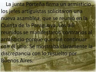 La junta Porteña firma un armisticio ,
los jefes artiguistas solicitaron una
nueva asamblea, que se reunió en la
Quinta de la Paraguaya. Los allí
reunidos se manifestaron contrarios al
armisticio porque querían continuar
con el sitio. Se mostraba claramente la
discrepancia con lo resuelto por
Buenos Aires.
 