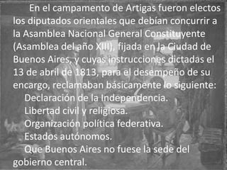 En el campamento de Artigas fueron electos
los diputados orientales que debían concurrir a
la Asamblea Nacional General Constituyente
(Asamblea del año XIII), fijada en la Ciudad de
Buenos Aires, y cuyas instrucciones dictadas el
13 de abril de 1813, para el desempeño de su
encargo, reclamaban básicamente lo siguiente:
Declaración de la Independencia.
Libertad civil y religiosa.
Organización política federativa.
Estados autónomos.
Que Buenos Aires no fuese la sede del
gobierno central.
 