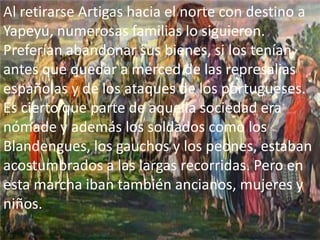 Al retirarse Artigas hacia el norte con destino a
Yapeyú, numerosas familias lo siguieron.
Preferían abandonar sus bienes, si los tenían,
antes que quedar a merced de las represalias
españolas y de los ataques de los portugueses.
Es cierto que parte de aquella sociedad era
nómade y además los soldados como los
Blandengues, los gauchos y los peones, estaban
acostumbrados a las largas recorridas. Pero en
esta marcha iban también ancianos, mujeres y
niños.
 