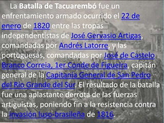 La Batalla de Tacuarembó fue un
enfrentamiento armado ocurrido el 22 de
enero de 1820 entre las tropas
independentistas de José Gervasio Artigas,
comandadas por Andrés Latorre, y las
portuguesas, comandadas por José de Castelo
Branco Correia, 1er Conde de Figueira, capitán
general de la Capitanía General de San Pedro
del Río Grande del Sur. El resultado de la batalla
fue una aplastante derrota de las fuerzas
artiguistas, poniendo fin a la resistencia contra
la invasión luso-brasileña de 1816.
 