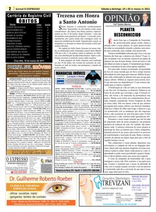 2                  Jornal O EXPRESSO                                                                                                                                                                       Sábado e domingo, 19 e 20 de março de 2011

   Cartório de Registro Civil
          Nome
                                   ÓBITOS
                                                                                                                               Trezena em Honra
                                                                                                                                a Santo Antonio                                                                      OPINIÃO   Profº Claudino Albertoni
                                                                                     Data                Idade
JUVENCIO NECLES SANTOS
JOAQUINA BORBA CRUZ
                                                                                     11/03/11
                                                                                     12/03/11
                                                                                                              81
                                                                                                              87
                                                                                                                                S     anto Antonio é conhecido carinhosamente
                                                                                                                                      como ‘Antoninho’ ou até mesmo como santa
                                                                                                                             casamenteiro. Na época das festas juninas, especial-                                                  PLANETA
                                                                                                                                                                                                                                DESCONHECIDO
EDITHE DA SILVA VENTURA                                                              13/03/11                 79
                                                                                                                             mente no dia 13 de junho, Santo Antonio – uma das
RICHARD DE OLIVEIRA                                                                  13/03/11                 37             divindades mais populares do Brasil – é evocado, prin-
RITA RODRIGUES DIAS                                                                  13/03/11                 91

                                                                                                                                                                                                                        É
                                                                                                                             cipalmente, por quem ainda não conseguiu casar ou
TEONISIO SCHAEFER                                                                    13/03/11                 67             passa por problemas de saúde. Superstições a parte, as                                             muito bom que a Campanha da Fraternida-
THEREZINHA ALÉSSIO                                                                   14/03/11                 70             simpatias e a devoção ao santo são levadas a sério por                                             de, promovida pelas igrejas cristãs, chame a
MARELENE TERESINHA MAGOGA                                                            14/03/11                 67             muitos devotos.                                                                        atenção sobre o nosso planeta. As ações desenvolvidas
CACILDA MARTINS PADILHA                                                                                       95                   Na capela do Asilo Santo Antonio de nossa cida-                                  em todas as comunidades tornarão o planeta, uma mora-
                                                                                     15/03/11
                                                                                                                             de, as celebrações serão realizadas a partir deste sábado                              da mais conhecida, mais cuidada, mais preservada.
LIDIA MARTINS DOS SANTOS                                                             15/03/11                 69
                                                                                                              67
                                                                                                                             (19) até o dia 11 de junhos, todos os sábados, às 16ho-                                      Teremos sensibilidade suficiente para rever o uso que
LAÉR DORNELLES DE NORONHA                                                            16/03/11                                ras, com distribuição de pãezinhos bentos. Após a cele-                                fazemos dos bens que a natureza nos oferece? O que ve-
INAH DA SILVA H¨HBNER                                                                16/03/11                 88             bração ocorrerá a venda de cucas e pães caseiros.                                      mos no planeta é um ser humano insensível aos apelos da
                      Cruz Alta, 18 de março de 2011.                                                                              A festa popular do Asilo Antonio será realizada                                  natureza nas suas diversas formas. Avisos de riscos à vida
                                                                                                                             no dia 10 de julho, em virtude do acúmulo de cele-
                                                                                                                                                                                                                    não faltam em todos os lugares. É fundamental que desper-
                                                                                                                                 Abertura da competição
                                                                                                                             brações no mês de junho, nas paróquias e capelas de
                                                                                                                                                                                                                    temos a consciência de que somos apenas inquilinos.
                                                                                                                             nossa cidade.neste domingo
                                                                                                                                  acontece                                                                                Por outro lado, estamos acumulando tal quantidade
                                                                                                                                                                                                                    de lixo em nossa morada que em breve tempo teremos
                                                                                                                                                                                                                    dificuldade de achar lugar para repousar. Bilhões de pes-
                                                                                                                                                                                                                    soas estão embarcadas no planeta terra que navega pelo
       APTOS P/VENDA: Ed. Santa Tecla em frente ao Banco Sicredi 160
   mil– Cond. Bisso, prox. Daronco 190 mil – Cobertura no Ponche Verde,                                                                                                                                             espaço infinito. Bilhões já viajaram nesta mesma nave.
   diagonal ao Querência da Serra 240 mil– cobertura no ponche verde a 200                                                                                                                                          O que deixaram nas dependências? O que estamos dei-
   mil; Edificio Vam goh 3 quartos 220 mil. Bibiana consulte; Edificio Ana
   terra 115 mil desocupado sem garagem;                                                                                                                                                   CRECI 37943              xando para os futuros viajantes?
                                                                                                                                                           VENDE-SE
       CASAS: Av. Venâncio Aires R$ 190mil - Andrade Neves R$ 60mil –                                                        APTO - END. TRAVESSA JULIO TIM - 2 quartos, 1suite, sala e
                                                                                                                                                                                                                          A banalização da vida em todas as suas dimensões
   Próx. Fórum, grande R$ 200mil; Casa Presidente Vargas próximo ao link                                                     sala de jantar, coz, banh, area de serv, garag ---------- R$ 135.000,00                é um fato real. Os humanos se destroem. Matam-se em
   da Candido Machado 180 mil.
       VENDE: NO IVAI 150 hectare 450 sacos por hectares completa com
                                                                                                                             APTO–ED.SANTIAGO DE COMPOSTELA(Voluntátios da Pa-                                      nome de um poder que corrompe e cega .O homem in-
                                                                                                                             tria 374)-2 quartos,1suite,coz,sala,area de serv,garag ----- R$ 155.000,00
   moradia em 3 pagamentos; BEJAMIM NOTE 100 HECTARE toda de                                                                 APTO DUPLEX (Residencial Astória) - 2 quartos, banh, cozinha,                          siste, não resiste e dá impressão de permanência mas
   lavoura entrega em maio 3 pagamentos - Gaúcha do Norte/MT, Áreas p/
   venda ou só arrendamento, de R$ 3mil a R$ 15mil o há, depende da região
                                                                                                                             area de serv. garagem -------------------------------------------- R$ 100.00,00        perece. Muitas vezes temos um comportamento desvai-
                                                                                                                             APTO- ED.PLANALTO ( centro) - 3 quartos, 2 salas, cozinha, area
   e estrutura, média de colheita: 72 sacos p/ha - Área de 2.000ha em SOR-                                                   de serviço, sem garagem ---------------------------------------- R$ 90.000,00
                                                                                                                                                                                                                    rado, estúpido, ensandecido. Somos incapazes de olhar
   RISO + ou – 1.350 há de lavoura p/soja, R$ 300 sacos p/ha; prazo: 4 anos                                                  PREDIO DOIS ANDARES (Bairro S. Miguel) - 3 qts, coz, sala,                             ao nosso redor. Não nos damos conta de que estamos
   à negociar – CAIBATÉ/RS, 703ha + ou – 550ha de lavoura e restante c/
   gado, R$ 300 sacos de soja, sendo 35% entrada e restante em 3 pgtos ou a
                                                                                                                             banh, area de serv. terreo c/ sala com., banh,garag -- R$ 110.000,00                   navegando pelo espaço infinito com destinos limitados.
                                                                                                                             CASA DE ALVENARIA- ( Bairro Jardim América- Rua Pedro Bo-
   combinar, beira de asfalto, terra vermelha – TUPANCIRETÃ/RS, 382 ha                                                       nini 322) - 2 quartos, sala/varanda/banheiros, cozinha grande, chur-                   Falta-nos o hábito de olhar mais longe e observar o que
   c/estrutura montada, próx. Cidade e arrenda mais 1.000ha, + ou – 15km da
   propriedade, R$ 500 sacos – Com as estruturas montadas, pgto em até 70
                                                                                                                             rasqueira, piscina, garagem ----------------------------------- R$ 270.000,00          vai acontecendo com as mudanças que são impercep-
                                                                                                                             CASA - Rua Frei Avertano (Bairro de Fatima) - 3 qtos,coz, sala,area
   mil sacos, entrada e restante em 3 pgtos e arrendamento p/5 em 5 anos c/a                                                 de serv, lareira,garagem,churr.salão de festa ------------- R$ 60.000,00
                                                                                                                                                                                                                    tíveis e não acontecem de uma hora para outra. O bem
   opção de compra/arrendamento, 10 sacos por área medida - 180 a 300ha,                                                     CASA DE ALVENARIA – Rua Cel. Melo ( B. São Miguel) - 300                               mais precioso, a vida, continua sendo ignorada por nós.
   próx. Tupã, área Muito boa, R$ 300 sacos e em 3 pgtos - ITACURUBI/
   RS 1.050 hectare barragem p/ 100 q arroz e gado consulte, S. Vicente do
                                                                                                                             m² de area, terreno com 800 m².----------------------------- R$ 200.000,00                   Passamos o nosso tempo achando que não há nada
                                                                                                                             SOBRADO (todo reformado) – Bairro São Miguel - Rua Cel.Melo -
   RS, 1.700ha beira do asfalto, a 120 km de Sta Maria, terra própria p/arroz                                                12 comodos, 2 salão de festa,garagem p/ 2 carros---- R$ 320.000,00                     de importante além da nossa arrogância e da petulante
   e soja c/3 barragens pequenas, consulte forma de pgto; São Lourenço do
   Sul 430 hectare 300 lavoura hortada e 130 pecuaria 3 pagamentos com
                                                                                                                             SOBRADO - Rua B. Rio Branco (Prox. Star Video Locadora) - 10 co-                       jactância de senhores da vida. Na verdade, não domi-
                                                                                                                             modos, 3 banh ,salão de festa , gar p/ 2 carros ------- R$ 350.000,00
   estrutura excelente propriedade – QUEVEDOS/RS, 250ha s/moradia, 15
                                                                                                                             CASA - Voluntários da Patria ,2 quartos , suite, sala, coz, 2 banhei-
                                                                                                                                                                                                                    namos nada. A natureza silenciosa do nosso planeta se
   km da Cidade, 180ha de lavoura, pode fazer mais valor, 250 sacos sendo                                                                                                                                           encarrega de dizer ao homem que é finito, temporário,
                                                                                                                             ros, 2 garagens ---------------------------------------------------- R$ 250.000,00
   R$ 25mil de entrada e restante em 3 anos - MAÇAMBARA/RS 1.300ha,
   sendo 400ha p/ arroz, c/2 cortes de 200 há c/barragem, R$ 10mil o há,
                                                                                                                             CASA –Rua Gabriel de Carvalho (Bairro Petrópolis II)2 quartos,sala/                    elemento perecível, pó, pouco aproveitável no processo
                                                                                                                             varanda,1 suit, 2 banh, churr, garag/ p2 carros ------- R$ 135.000,00
   consulte forma de pgto – GARRUCHOS/RS, Área de 86ha e 100ha p/
                                                                                                                             CASA DE ALVENARIA- João Manoel- (diagonal ao colégio Ve-                               de transformação e renovação de tudo. Basta o estreme-
   agricultura e pecuária, barbada R$ 5mil o há consulte forma de pgto - Área
   em IACAPETUM, entre Santiago e próx. Jóia, 70ha, divido em 3 pgtº,
                                                                                                                             nancio Aires) - 2 quaros, 1 suite, sala, varanda, cozinha, banh, area                  cimento do planeta em algum lugar para que a obra do
                                                                                                                             de serv, 1 apto. no fundo --------------------------------------- R$ 90.000,00
   uma perto da outra 400ha c/moradia estruturada, terra boa, 400 sacos p/ha,
                                                                                                                             CASA ( B. BONINI l) - Rua N. S. Auxiliadora- 4 quart,sala, coz ,2
                                                                                                                                                                                                                    orgulho humano vire pó.
   uma entrada de 35% e restante a combinar – 400ha próx. IACAPETUM,                                                                                                                                                      Não conhecemos o nosso planeta. Ignoramos seus
                                                                                                                             wc, area de serv, gar. p/ 2 carros c/churrasqueira -------- R$ 90.000,00
   lavoura c/moradia, 400 sacas de soja o há e 4 anos p/pagar – Vendemos
   Azevém classificado e aveia preta classificada o melhor preço da região.
                                                                                                                                                              ALUGA-SE                                              movimentos e o palpitar da vida no seu linguajar silen-
                                                                                                                             APTO- ( Ed.Continente – Centro) 2 quartos, 1 suite,cozinha, area de
    Consulte outras áreas P. fundo, S. Barbara e mais.
                                                                                                                             serviço, disp,garg,gas central, elevador ---------------------- R$ 1.200,00            cioso. Quem sabe seja oportuno despertar em nossa cons-
                                                                                                                             APTO- ( Pinheiro Machado - Centro - Prox.BB) 4 quart, sala/var,                        ciência a palavra cuidar. Quem cuida preserva e ama. E,
                                                                                                                             area de serv, banheiro, coz, sem garagem ---------------------- R$ 600,00
                                                                                                                             APTO- ( Pinheiro Machado - Centro - Prox.BB) 1 quarto, sala /cozi-                     aprendendo a cuidar vamos percebendo o quanto é fantás-
                                                                                                                             nha, banheiro, sem garagem ---------------------------------------- R$ 380,00          tica a vida no planeta, nossa casa, nossa nave espacial.
O EXPRESSO
                                                                Responsável Técnico:                          Vinculado a:
                                                                Dr. Assis Brasil Soares Filho                                SALA COMERCIAL – 400 m²                                                                      O tema da campanha da fraternidade não é para
                                                                Registro Profissional:                                       (Duque de Caxias Prox. a Auto Panambi ------------------ R$ 2.500,00
                                                                nº 0064/99
                                                                Diagramação e Artes:
                                                                                                                                                              TERRENOS                                              amargurar a nossa vida. Pelo contrário: é um apelo para
    ABS PUBLICIDADE E REPRESENTAÇÕES LTDA                       Odilar Zillmann                                              Rua-Guilher me Costa ( B. São Miguel Ao Lado Do Pos-                                   que vivamos o momento que é nosso na plenitude da
                               CNPJ: 92.930.171/0001-38         Editora Chefe:                  Os artigos assinados são
                                                                                                                             to De Saude) ------------------------------------------------------ R$ 30.000,00
Administração, Assinaturas, Publicidade e Redação:
                                                                Sônia Gai                       de inteira responsabilida-
                                                                                                de de seus autores, não      Rua Rodrigo Cambara (B. Jardim Petropolis) --------- R$ 12.000,00                      vida, com o coração arejado, ouvindo o som da natureza
Rua João Manoel, 810 - CEP: 98005-170 - Centro - Cruz Alta-RS   Circulação:
                                                                                                representando necessa-                                                                                              e construindo cada dia a convicção de que aqui é nossa
 E-mails: oexpresso@gmail.com / expresso@comnet.com.br          Todos os sábados
                                                                                                riamente a opinião deste      Voluntários da Pátria, 374 - Sala:01 - F.: 3303-5770 / 9681-9186
            ( (55) 3303-5995
                                                                Impressão:
                                                                Cia de Arte - Ijuí              jornal.                                                                                                             casa, lugar ideal para ser feliz.
 