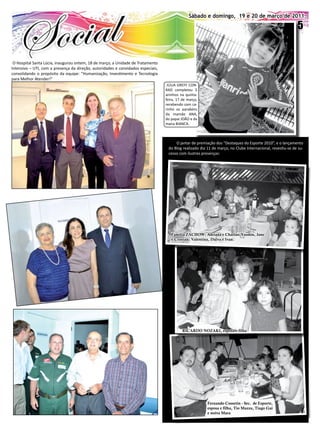 Sábado e domingo, 19 e 20 de março de 2011                                                    Sábado e domingo, 19 e 20 O EXPRESSO 2011.
                                                                                                                  Jornal de março de
                                                                                                                                                            5


 O Hospital Santa Lúcia, inaugurou ontem, 18 de março, a Unidade de Tratamento
Intensivo – UTI, com a presença da direção, autoridades e convidados especiais,
consolidando o propósito da equipe: “Humanização, Investimento e Tecnologia
para Melhor Atender!”
                                                                                   JÚLIA GREFF CON-
                                                                                  RAD completou 5
                                                                                  aninhos na quinta-
                                                                                  feira, 17 de março,
                                                                                  recebendo com ca-
                                                                                  rinho os parabéns
                                                                                  da mamãe ANA,
                                                                                  do papai JOÃO e da
                                                                                  mana BIANCA.



                                                                                       O jantar de premiação dos “Destaques do Esporte 2010”, e o lançamento
                                                                                   do Blog realizado dia 11 de março, no Clube Internacional, revestiu-se de su-
                                                                                   cesso com ilustres presenças:




                                                                                     Família ZACHOw: Adriana e Charlan;Yasmin, Jane
                                                                                     e Cristian; Valentina, Dalva e Ivan.




                                                                                            RICARDO NOZAKI, esposa e filha




                                                                                                         Fernando Cossetin - Sec. de Esporte,
                                                                                                         esposa e filha, Tio Mazza, Tiago Gai
                                                                                                         e noiva Mara
 