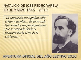 Natalicio de José Pedro Varela19 de marzo 1845 --- 2010 “La educación no significa sólo el leer y escribir… Es en su más lato sentido, un procedimiento que se extiende desde el principio hasta el fin de la existencia…” APERTURA OFICIAL DEL AÑO LECTIVO 2010 