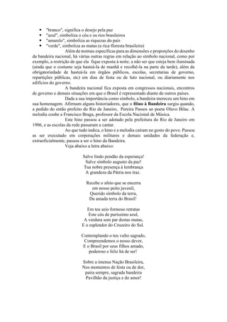  "branco", significa o desejo pela paz 
 "azul", simboliza o céu e os rios brasileiros 
 "amarelo", simboliza as riquezas do país 
 "verde", simboliza as matas (a rica floresta brasileira) 
Além de normas específicas para as dimensões e proporções do desenho 
da bandeira nacional, há várias outras regras em relação ao símbolo nacional, como por 
exemplo, a restrição de que ela fique exposta à noite, a não ser que esteja bem iluminada 
(ainda que o costume seja hasteá-la de manhã e recolhê-la na parte da tarde), além da 
obrigatoriedade de hasteá-la em órgãos públicos, escolas, secretarias de governo, 
repartições públicas, etc) em dias de festa ou de luto nacional, ou diariamente nos 
edifícios do governo. 
A bandeira nacional fica exposta em congressos nacionais, encontros 
de governo e demais situações em que o Brasil é representado diante de outros países. 
Dada a sua importância como símbolo, a bandeira mereceu um hino em 
sua homenagem. Afirmam alguns historiadores, que o Hino à Bandeira surgiu quando, 
a pedido do então prefeito do Rio de Janeiro, Pereira Passos ao poeta Olavo Bilac. A 
melodia coube a Francisco Braga, professor da Escola Nacional de Música. 
Este hino passou a ser adotado pela prefeitura do Rio de Janeiro em 
1906, e as escolas da rede passaram a cantar. 
Ao que tudo indica, o hino e a melodia caíram no gosto do povo. Passou 
as ser executado em corporações militares e demais unidades da federação e, 
extraoficialmente, passou a ser o hino da Bandeira. 
Veja abaixo a letra abaixo: 
Salve lindo pendão da esperança! 
Salve símbolo augusto da paz! 
Tua nobre presença à lembrança 
A grandeza da Pátria nos traz. 
Recebe o afeto que se encerra 
em nosso peito juvenil, 
Querido símbolo da terra, 
Da amada terra do Brasil! 
Em teu seio formoso retratas 
Este céu de puríssimo azul, 
A verdura sem par destas matas, 
E o esplendor do Cruzeiro do Sul. 
Contemplando o teu vulto sagrado, 
Compreendemos o nosso dever, 
E o Brasil por seus filhos amado, 
poderoso e feliz há de ser! 
Sobre a imensa Nação Brasileira, 
Nos momentos de festa ou de dor, 
paira sempre, sagrada bandeira 
Pavilhão da justiça e do amor! 
