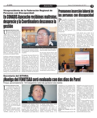 EntretenimientoEntretenimientoEntretenimientoEntretenimientoEntretenimientoEntretenimientoAyacuchoAyacuchoLa CalleLa CalleLa CalleLa Calle Jueves 19 de Septiembre del 2013
Vicepresidente de la Federación Regional de
Personas con Discapacidad:
EnCONADISAyacuchorecibimosmaltratos,
desprecioylaCoordinadoradesconocela
gestión
no de los representantes de la
Federación Regional de Per-
sonas con Discapacidad GilUAugusto Barrios Asto, manifestó con
cierta preocupación, la actitud
negativa de la Coordinadora Regional
de CONADISAyacucho Roxana Vic-
toria Herrera Díaz. Esta funcionaria
es designada desde CONADIS Lima,
y ella maltrata, desprecia a las perso-
nas con discapacidad; e inclusive
muestra cierta actitud altanera con
quienes trata, particularmente con ese
gran sector de personas, y sobre todo
desconoce la gestión, porque tiene
dificultad para comunicarse con una
gran mayoría de estas personas que
hablan el Quechua, porque ella
provendríadelaciudaddeTrujillo.
Gil Barrios, señala que la mencionada
funcionaria no conoce la realidad de
la región, y que en estos cinco meses
en CONADIS Ayacucho, no se ven
avances de gestión. Esa Oficina de
Coordinación tiene que promover la
protección, atención a las personas
con discapacidad, con planes y
proyectos en temas de discapacidad.
Tiene que hacer gestión para el
cambio socio-económico-cultural de
las personas con discapacidad; sin
embargo, no se está haciendo eso, más
bien ella misma se crea cierta brecha y
barrera con estas humildes personas,
casi analfabetas y en su gran mayoría
son pobres.
Por ejemplo, hace poca difusión de la
nueva Ley de Personas con
Discapacidad, y al parecer ella misma
desconoce esa ley, y tal vez por ello
poco o nada hace por estas personas
con discapacidad a nivel de toda la
región. Por mencionar, cuando una
persona con discapacidad solicita una
constancia o Certificado de
Discapacidad, ella aduce que ella no
puede atender eso, porque no hay
reglamento, y esto no es así; pero
tampoco puede opinar y menos puede
defender los derechos de estas perso-
nas ante la patronal Lima, cuida su
puestodetrabajo,señalaGilBarrios.
Por otra parte, Roxana Herrera, debe
tener consideración con este sector,
hacer coordinaciones con las
autoridades ediles, gobierno regional,
y con las demás autoridades e
instituciones en beneficio de las per-
sonas con discapacidad. “Si esto
continúa, y no hay corrección de parte
de la Sra. Roxana, necesariamente
tendremos que hacer llegar un
documento ante CONADIS Lima,
solicitando la presencia de otra per-
sona que conozca la gestión y respete
a h u m i l d e s p e r s o n a s c o n
discapacidad,sostieneGilBarrios”.
Gil Barrios Asto, Vicepresidente de la Federación Regional de Personas con Discapacidad
Félix Huamán Sánchez/La Calle
Porque, aproximadamente 100 trabajadores nada más aprobaron esta medida
Secretaria del SITHRA:
¡HuelgadelFENUTSAAseráevaluadacondosdíasdeParo!
Promueveninserciónlaboralde
las personas con discapacidad
a Federación Nacional
Unificada de Trabajadores del
Sector Salud –FENUTSAA,Linicio desde ayer una Huelga Nacional
de lucha, por acuerdo de la XXXV
Asamblea Nacional de Delegados
realizada el mes de agosto del presente
año, pero en algunas bases sindicales,
donde la diferencia de trabajadores
asistenciales y administrativos es muy
fuerte, esta lucha no estaría siendo
acatada en su integridad; más aún,
cuando los médicos, enfermeras y per-
sonal técnico de la Salud ya
arrancaron sus reivindicaciones del
Estado, y a ellos casi ya no les importa
estetipodeluchas.
Antonia Cucho, Secretaria General
delSindicatodeTrabajadoresdelHos-
pital Referencial Ayacucho
–SITHRA, informó que los 759
trabajadores del hospital fueron
convocados por el Sindicato a una
Asamblea General, para el día martes
y no acudieron, por lo que fue
pospuesto para ayer miércoles, a
donde solamente acudieron algo de
100 trabajadores, y por simple inercia
trabajadores en tres estamentos: Per-
sonaldelaSalud,administrativoyper-
sonal técnico auxiliar; donde los dos
primeros tienen de alguna manera
salarios; es decir, tienen una escala
salarial, y algunos incentivos, pero no
asíeltercerestamento.
Respecto a la convocatoria de los
dirigentes del hospital, algunos
trabajadores señalaron, que la
indiferencia parte de los convocantes,
quienes no motivan, no los citan en
horas y tiempo oportunos a una
asamblea, o simplemente no
socializan el problema que enfrentan
los trabajadores de la Salud, y así en
esas condiciones, pasa de importante
las medidas de lucha como la
anunciadahuelga.
Huelga será evaluada en 24 ó 48
horas
Con presencia de un poco más de 100
se aprobó acatar dicha huelga
convocadaporlaFENUTSAA.
L a d i r i g e n t e m a n i f e s t ó s u
preocupación, que entre los
trabajadores hay cierta indiferencia,
aunque prácticamente el mismo
Gobierno Central dividió a los
trabajadores que asistieron ayer por la
mañana a la Asamblea General de
Trabajadores, se acordó acatar la
huelga de la FENUTSAA desde hoy
miércoles 18, y durante dos a tres días
se evaluará, y si ésta no es apoyada por
los trabajadores, simplemente se
levantaría la medida de lucha, porque
los mismos trabajadores no estarían
garantizando esta lucha nacional,
sostuvo la Secretaria General del
SITHRA.
“Porque el mayor problema está con
nuestros compañeros de trabajo,
particularmente el personal técnico
auxiliar, quienes a la fecha son los más
olvidados en asuntos salariales, y son
ellos también nuestros compañeros de
trabajo, que también necesitan un
salario justo y humano. Nuestro apoyo
sería principalmente para ellos”,
manifestódoñaAntoniaCucho.
Doña Antonia Cucho, Secretaria General del SITHRA
Félix Huamán Sánchez/La Calle
or su parte, en el marco de
campañas de sensibilización,
los representantes delPPrograma Presupuestal, Inclusión de
los Jóvenes con Discapacidad en el
Mercado de Trabajo, del Ministerio
de Trabajo, encabezaron la reunión
denominada “Política sectorial para
promover y facilitar la inserción
laboral de las personas con
discapacidad”.
En el hotel plaza se reunieron con el
sector empresarial de la región,
teniendo como objetivo el de
promover entre los empresarios
locales, la contratación de las perso-
nas con discapacidad, con énfasis en
los jóvenes, resaltando su
productividad y compromiso para el
desarrollo de sus labores, así como
para articular los servicios con las
organizaciones de personas con
discapacidaddelaRegiónAyacucho.
Los Licenciados Miguel Ávila
Alvarado, y Gustavo Manrique La
Rosa, representantes del programa
Presupuestal, Inclusión de los jóvenes
con Discapacidad en el Mercado de
Trabajo agradecieron el trabajo
interinstitucional entre la Dirección
Regional de Trabajo y el Ministerio
deTrabajoyPromocióndelEmpleo.
Cabe precisar que a través de la
Dirección de Empleo están
registrando a las personas con
discapacidad en la Bolsa de Trabajo a
través de la integración socio laboral
para jóvenes con discapacidad
inactivo, Servicios de información
especializada, Servicio de colocación
laboral y Certificado Único Laboral
(certificado de antecedentes
policiales y otros) que lo están
brindandodemaneragratuita.
 