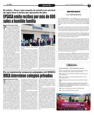 EntretenimientoEntretenimientoEntretenimientoEntretenimientoEntretenimientoEntretenimientoAyacuchoAyacuchoLa CalleLa CalleLa CalleLa Calle Jueves 19 de Septiembre del 2013
7
1821.- Los españoles pierden el fuerte de El Callao, bajo el ataque de
las fuerzas lideradas por el Libertador José de San Martín.
1935.- Muere en Lima, el Contralmirante Melitón Carvajal, héroe de la
Guerra del Pacífico.
1957.- Llegan a Lima los restos del aviador Jorge Chávez, 47 años
después de su muerte.
1962.- En Arequipa, descubren una carta escrita por Santa Teresa de
Jesús.
1968.- Se anula el contrato entre el Estado y la International Petrolium
Company debido a la desaparición de la "Página 11". Se inicia una
investigación. El escándalo desencadenaría en un golpe militar contra el
presidente Fernando Belaúnde.
1986.- Hacen un transplante de corazón en el Hospital Naval.
1989.- Crean el Consejo Nacional de la Vicuña.
Un día como hoy , 19 de setiembre, ocurrió:
Efemerides
El colmo… Pese a que usuaria no cuenta con servicio
de agua hace 4 meses por ejecución de obra
Por no implementar propuesta pedagógica del MINEDU
EPSASAemiterecibospormásde800
solesahumildefamilia
DREAintervienecolegiosprivados
ese a los intentos de algunos
funcionarios y trabajadores de
la Entidad Prestadora de Servi-Pcios de Saneamiento Ayacucho
(EPSASA), quienes tratan sin ningún
resultado de hacer ver ante la pobla-
ción que el servicio de la entidad pres-
tadora ha mejorado, los hechos dicen
todo lo contrario y las denuncias fun-
damentadas de los usuarios dejan en
evidencia una vez más el deficiente
servicio que brinda la EPSASA. Es
así que una de las 40 mil usuarias de la
entidad prestadora, ha denunciado
quelehallegadodos recibosconmon-
tos exhorbitantes que superan los 800
nuevos soles por consumo mensual de
agua potable; sin embargo, su vivien-
da y toda la cuadra no cuenta con ser-
vicio de agua potable desde hace 4
meses, esto por la ejecución de una
obradesaneamientobásico.
“Nosotros no tenemos agua hace mas
de 4 meses pero la EPSASAnos quie-
re cobrar más de 700 nuevos soles
mensuales, lo peor es que los señores
que leen el medidor no se acercan a las
viviendas por la presencia de las zan-
jas y desde la esquina solo ven. En mi
caso me ha llegado dos recibos, uno
por un monto de 745 nuevos soles y
otro por 865 nuevos soles, pero como
voy a pagar si no tengo agua desde el
mes de mayo y estos recibos corres-
ponden al mes de julio y agosto de
este año”, indicó la señora Teodora
Romín.
Asimismo, tras realizar el reclamo
correspondiente ante la entidad pres-
tadora le rebajaron el monto a pagar
de 865 a 62 nuevos soles, entendién-
dose que si no cuenta con servicio de
agua potable directamente a su casa,
tendría que cancelar la tarifa plana
que establece la EPSASA. “Mi casa
está en la Asociación Los Rosales en
Jesús Nazareno y no contamos con
agua, además el consumo regular que
tengo no pasa de 20 nuevos soles. Yo
me voy a quejar a la EPSASA y los
señores se ríen. Ahora, de que voy a
pagar 62 soles si no tengo agua en mi
casa”,precisólaquejosa.
Cabe mencionar, que desde hace algu-
nos meses se está implementando un
software recientemente adquirido por
la entidad prestadora, pese a ello los
reclamos de los usuarios persisten, a
lo que la gerencia trata de minimizar
las denuncias señalando que son erro-
res de los usuarios, pues podrían tener
fugas de agua o averías en la conexión
dentro de sus viviendas; sin embargo,
ante esta facturación excesiva emitida
por la EPSASA a una usuaria que no
cuenta con el servicio de agua hace
mas de 4 meses, ¿Cuál será la justifi-
cación de los representantes de la enti-
dad prestadora?. Se espera la inmedia-
ta intervención de la SUNASSAyacu-
cho.
Manuel Ventura/La Calle
l Director de la Dirección
Regional de Educación Aya-
cucho (DREA), Prof. LeoncioEReyes Benítez, informó respecto a la
intervenciónrealizadalasemanapasa-
da a las instituciones educativas
María Auxiliadora y San Juan Bosco,
donde se habría evidenciado que
ambos colegios no implementan la
propuesta pedagógica del Ministerio
de Educación (MINEDU) que tiene
queverconlasrutasdeaprendizaje.
“A través del MINEDU hemos inter-
venido a dos colegios por no imple-
mentar la propuesta pedagógica de las
rutas de aprendizaje. La especialista
del Ministerio de Educación en coor-
dinación con la especialista de prima-
ria de la UGEL Huamanga, han
encontrado dificultades en vista de
que no se está buscando el involucra-
miento de los docentes en las acciones
propias de los procesos pedagógicos.
Es así que en algunas aulas se ha
observado las formas de convivencia
elaborados por los mismos estudian-
tes, además no se cumplirían los pro-
cesos pedagógicoscon cadauna de las
secuencialidadesdidácticasquese tie-
ne para lograr aprendizajes en función
al enfoque de competencias; o sea, el
temadeconflictoscognitivos,lamoti-
vación, entre otros”, precisó el titular
delaDREA.
Del mismo modo, señaló que durante
laintervenciónse hanencontradodifi-
cultades referidas a la ambientación
delasaulas,ladistribucióndelos espa-
cios por parte del docente. “Los espe-
cialistas me han comentado que la
ambientación es muy superficial en
estas instituciones educativas, pero lo
que más preocupa es que no han esta-
blecido metas de aprendizaje, quiere
decir que no se ha considerado una
evaluación para determinar las metas
de aprendizaje, muy a pesar que los
colegios privados de acuerdo a la eva-
luación censal tienen un rendimiento
elevado, sin embargo, existe la necesi-
dad de que nosotros a nivel de la
DREA y UGEL con la asistencia téc-
nica del MINEDU, podamos interve-
nir a los colegios privados en temas
pedagógicos”, puntualizó Leoncio
Reyes.
Por último, que con lo antes mencio-
nado se evidenciaría que el enfoque
que se estaría dando sería orientado al
tema del desarrollo de conocimientos.
“Lo que pasa es que mientras el enfo-
que que implementa el MINEDU está
orientado al desarrollo de competen-
cias, capacidades y aptitudes, mayor-
mente en algunos colegios se estaría
orientando al desarrollo de conoci-
mientos, pero esta es una propuesta
pedagógica superada; o sea, el tema
del memorismo de cuanto sabes y lue-
go te doy el índice de coeficiente inte-
lectual que ya pasó hace mucho tiem-
po a formar parte de la historia”, fina-
lizó el Director Regional de Educa-
ción.
Manuel Ventura/La Calle
Al ser la Tierra esférica, o más bien geoide, lo cual es una derivación del
término "esférico", ha de valerse de un sistema de proyecciones para
pasar de la esfera al plano. El problema es aún mayor, pues en realidad la
forma de la Tierra no es exactamente esférica, su forma es más achatada
en los polos, que en la zona ecuatorial.Aesta figura se le denomina Elip-
soide.
Pero además de representar los contornos de las cosas, las superficies y
los ángulos, se ocupa también de representar la información que aparece
sobre el mapa, según se considere qué es relevante y qué no. Esto, normal-
mente,dependedeloquesequierarepresentarenelmapaydelaescala.
Actualmente estas representaciones cartográficas se pueden realizar con
programas de informática llamados SIG, en los que tiene georreferencia
desde un árbol y su ubicación, hasta una ciudad entera incluyendo sus edi-
ficios,calles,plazas,puentes,jurisdicciones,etc.
Amberes fue el centro de la cartografía en la segunda mitad del siglo XVI,
cuando la ciudad era el principal puerto del imperio español con acceso al
Mar del Norte; con el declive del imperio español durante el reinado de
Felipe III, y la política ejercida por los gobernadores españoles sobre los
flamencos protestantes, gran parte de éstos dejaron los Países Bajos espa-
ñoles (la actualBélgica) y pasaron a trabajar en los Países Bajos rebeldes:
la "República de las Provincias Unidas de los Países Bajos", determinan-
do así que en la primera mitad del siglo XVII fuese Ámsterdam la princi-
palfuentedecartografíamoderna,luegoelimpulsopasaríaaFrancia,has-
ta mediados del siglo XVIII, y de allí en adelante a Gran Bretaña, así como
alosEstadosUnidos apartirdelsigloXIX.
La cartografía en la época de la Web 2.0 se ha extendido hasta Internet,
propiciando el surgimiento del contenido creado por el usuario. Este tér-
mino implica que existan mapas creados de la manera tradicional -
mediante contribuciones de varios cartógrafos individuales - o con infor-
mación aportada por el público. En la actualidad, son numerosos los por-
talesquepermitenvisualizaryconsultarmapasdecasitodoelmundo.
IMPORTANTE
LA CARTOGRAFIA
 