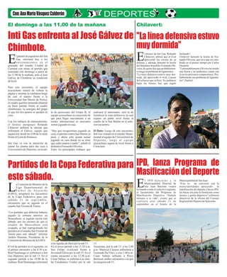Inti Gas enfrenta al José Gálvez de
Chimbote.
Partidos de la Copa Federativa para
este sábado.
"Lalíneadefensivaestuvo
muydormida"
IPD, lanza Programa de
Masificación del Deporte
El domingo a las 11.00 de la mañana
l plantel de jugadores del Inti
Gas, retornará hoy a los
entrenamientos en elEgramado del estadio Ciudad de
Cumaná con miras al partido que
sostendrá este domingo a partir de
las 11.00 de la mañana, ante el José
Gálvez de Chimbote en condición
delocal.
Para este encuentro, el equipo
ayacuchano tratará de voltear la
página y retomar la confianza luego
de caer el martes frente a la
Universidad San Martin de Porres,
el cuadro gasífero pretende plantear
un buen partido frente al cuadro
chimbotano, la consigna del grupo
es que los tres puntos se queden en
casa.
Con los trabajos de entrenamiento,
el técnico paraguayo Rolando
Chilavert definirá la oncena que
enfrentará al Gálvez, equipo que
jugará hoy desde las 4.00 de la tarde
frentealLeóndeHuánuco.
Inti Gas va con la intención de
sumar los puntos para dar caza a
Universitario de Deportes, en la tab-
la de posiciones del Grupo B, el
equipo ayacuchano es consciente de
que para llegar nuevamente a un
torneo internacional es necesario
sumarjugandoencasa.
“Hay que recuperarnos jugando en
casa, el partido contra San Martin ya
pasó, y ahora solo queda sumar
jugando en casa donde no se tiene
que ceder puntos a nadie”, señaló el
delanteroFernandoOliveira.
Entre los principales trabajos que
realizará el entrenador, será la de
fortalecer la zona defensiva, la cual
expuso un pobre nivel frente al
cuadro de la San Martin en el ante-
riorencuentro.
El Dato: Luego de este encuentro,
Inti Gas visitará en el estadio Monu-
mental al equipo de Universitario de
Deportes, luego el equipo
ayacuchano jugará de local frente a
Cienciano.
a Comisión de Menores de la
Liga Departamental de
F ú t b o l d e Ay a c u c h oL(LDFA), programó los encuentros
de la Copa Federativa para este
sábado 21 de septiembre,
encuentros que se jugarán en el
estadioSanVicentedeTotora.
“Los partidos que deberían haberse
jugado la semana anterior en
Huascahura, se jugarán recién este
sábado, por las razones de que el
estadio de Huascahura está
ocupado, se han reprogramado los
partidos en el estadio SanVicentede
Totora para este sábado” informo
Andrés Huamán, Presidente de la
ComisióndeMenores delaLDFA.
El rol de partidos es el siguiente: en
el primer encuentro a las 8.30 a.m.
Real Huamanga se enfrentara a Inti
Gas Deportes, por la sub 13. En el
segundo partido a las 10.00 de la
mañana Real Huamanga enfrentará
alasAguilasdeJheriporlasub 15.
En el tercer partido a las 11.20 a.m.
San Felipe rivalizará frente a
Juventud Gloria por la sub 15. En el
cuarto encuentro a las 12.50 p.m.
César Vallejo, se enfrenta a su simi-
lar Estudiantes Unidos por la sub
13.
Asimismo, por la sub 15, a las 2.40
p.m. Mariscal Cáceres enfrentará a
Leonardo Da Vinci, y a las 3.40 p.m.
César Vallejo enfrenta a Percy
Berrocal, ambos encuentros van por
lacategoríasub 15.
Chilavert:
l técnico de Inti Gas, Rolando
Chilavert, afirmó que el rival
aprovechó los errores de suEdefensa y además lamentó la lesión
del delantero brasileño Fernando Oli-
veira, de quien dijo que probablemen-
tetengaunproblemadeligamentos.
"La línea defensiva estuvo muy dor-
mida, ahí aprovechó el rival, a pesar
del esfuerzo que se hizo. No podemos
bajar los brazos, hay que seguir
luchando".
Chilavert lamentó la lesión de Fer-
nando Oliveira, que tuvo que ser cam-
biado en el primer tiempo por Carlos
Orejuela.
"Lamentablemente Oliveira ha tenido
una lesión y no podremos contar con
él en los próximos compromisos. Pro-
bablemente sea problema de ligamen-
tos", finalizó.
l IPD-Ayacucho y la
Municipalidad Distrital de
San Juan Bautista vienenEinvitando a todo el colectivo regional,
al lanzamiento del Programa de
Masificación Deportiva “Súmale
minutos a tu vida”, evento que se
realizará este sábado 21 de
septiembre en el frontis de la
MunicipalidaddeSanJuan.
“Este es un convenio con la
municipalidades apoyando la
masificación del deporte y becas IPD,
las becas son para la formación como
técnico y gestor deportivo” refirieron
directivos de la oficina del Consejo
RegionaldelDeportedeAyacucho.
 