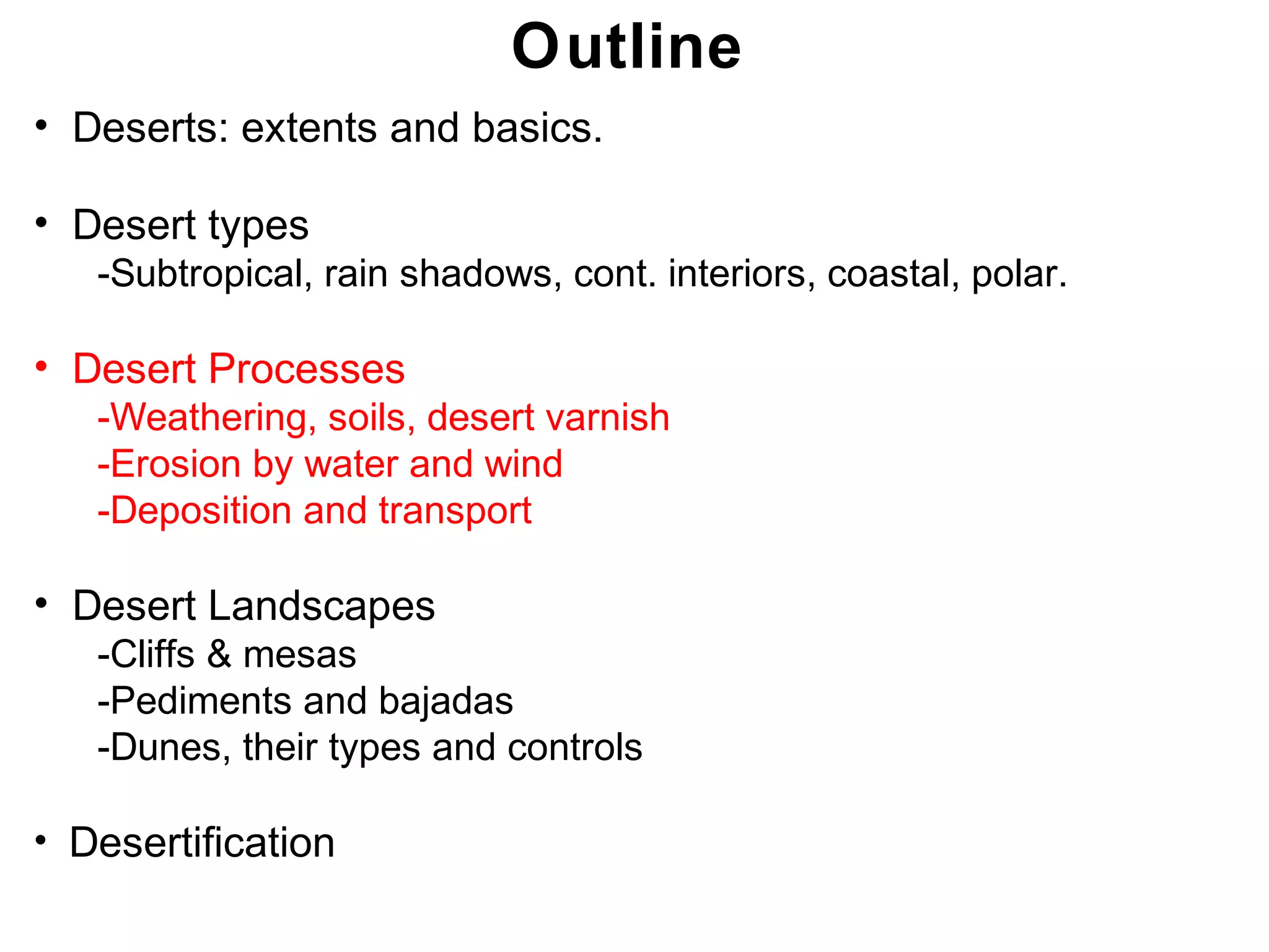 Chapter 21
Outline
• Deserts: extents and basics.
• Desert types
-Subtropical, rain shadows, cont. interiors, coastal, polar.
• Desert Processes
-Weathering, soils, desert varnish
-Erosion by water and wind
-Deposition and transport
• Desert Landscapes
-Cliffs & mesas
-Pediments and bajadas
-Dunes, their types and controls
• Desertification
Chapter 21
 