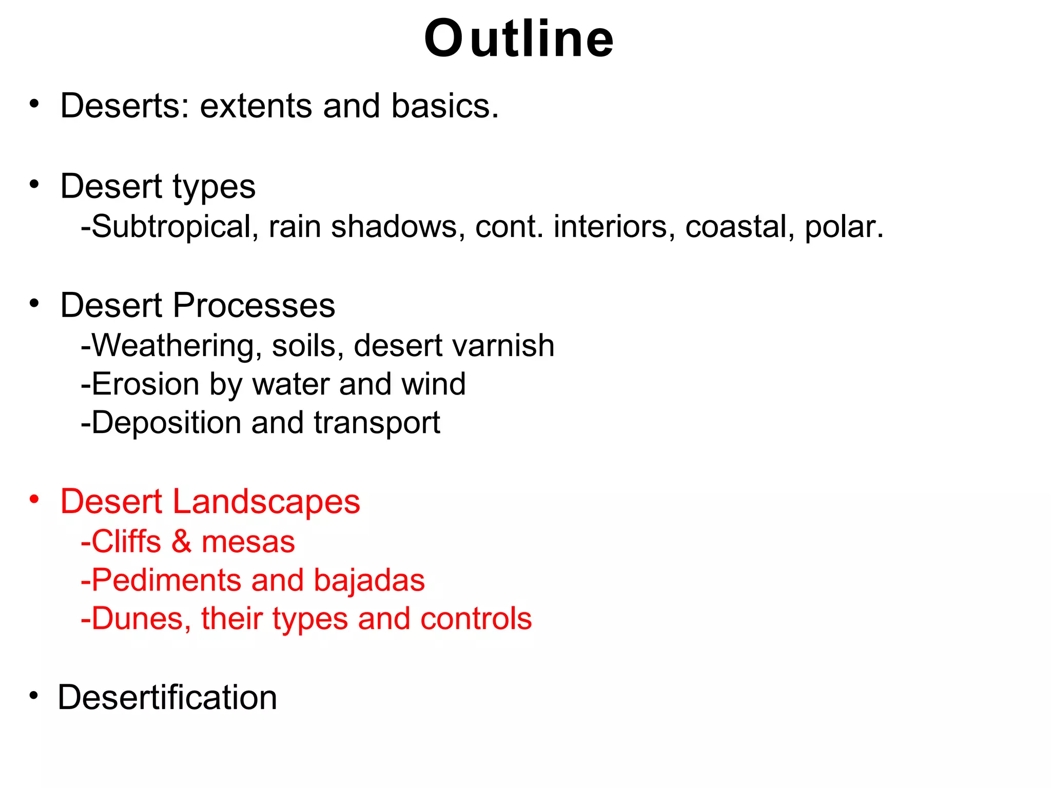 Chapter 21
Outline
• Deserts: extents and basics.
• Desert types
-Subtropical, rain shadows, cont. interiors, coastal, polar.
• Desert Processes
-Weathering, soils, desert varnish
-Erosion by water and wind
-Deposition and transport
• Desert Landscapes
-Cliffs & mesas
-Pediments and bajadas
-Dunes, their types and controls
• Desertification
Chapter 21
 