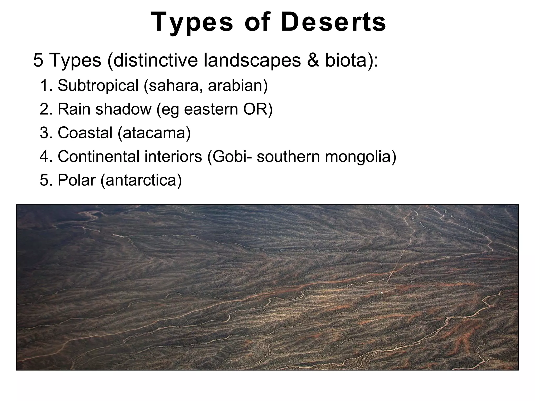 Chapter 21
Types of Deserts
• 5 Types (distinctive landscapes & biota):
1. Subtropical (sahara, arabian)
2. Rain shadow (eg eastern OR)
3. Coastal (atacama)
4. Continental interiors (Gobi- southern mongolia)
5. Polar (antarctica)
 