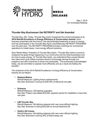 MEDIA
RELEASE
May 7, 2014
For Immediate Release
Thunder Bay Businesses Get RETROFIT and Get Awarded
Thunder Bay, ON- Today, Thunder Bay Hydro recognized four local businesses at its
2014 Retrofit Excellence in Energy Efficiency & Conservation Awards. Each
business presented with the honour, has demonstrated leadership to save on energy
and has participated in the Thunder Bay Hydro saveONenergy RETROFIT PROGRAM
over the past year. The RETROFIT PROGRAM provides incentives for commercial
operations to install newer, more energy efficient solutions.
Says Robert Mace, President of Thunder Bay Hydro; “Thunder Bay Hydro is proud to
recognize the great things happening in our community and the local businesses who
do more to save energy. At Thunder Bay Hydro, we understand that a saved kilowatt
has value and it only makes business sense to encourage savings through our
programs and offer incentives to those who participate. The businesses acknowledged
today, are all committed to operate more efficiently and as a result are feeling the
benefits.”
The recipients of the 2014 Retrofit Excellence in Energy Efficiency & Conservation
Awards are as follows:
• Badanai Motors
Retrofit Measure: Lighting fixture replacements.
Key Stat: Business is saving 44,000 kWh of electricity annually.
• Dufresne
Retrofit Measure: LED lighting upgrades.
Key Stat: Project cost totaled $32,000; payback period for installation is less than
one year.
• LMI Thunder Bay
Retrofit Measure: Old lighting replaced with new more efficient lighting.
Key Stat: Business is saving $25,000 on annual electricity bill.
• Smith’s RV Centre
Retrofit Measure: Old lighting replaced with new more efficient lighting
Key Stat: Business is saving 35% of total energy use.
 
