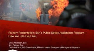 Plenary Presentation: Esri’s Public Safety Assistance Program—
How We Can Help You
Chris McIntosh, Esri
Jon Pedder, Esri
Desiree Kocis, GIS Coordinator, Massachusetts Emergency Management Agency
 
