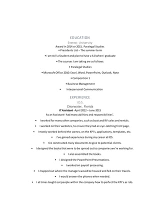 EDUCATION
Everest University
Award in 2014 or 2015, Paralegal Studies
• Presidents List – The summer term
• I am still a Student and plan to have a 4.0 when I graduate
• The courses I am taking are as follows:
• Paralegal Studies
• Microsoft Office 2010: Excel, Word, PowerPoint, Outlook, Note
• Composition 1
• Business Management
• Interpersonal Communication
EXPERIENCE
I.D.S.
Clearwater, Florida
IT Assistant -April 2012 – June 2015
As an Assistant I had many abilities and responsibilities’.
• I worked for many other companies, such as boat and RV sales and rentals.
• I worked on their websites, to ensure they had an eye-catching front page.
• I mostly worked behind the scenes, on the KPI’s, applications, templates, etc.
• I’ve gained experience during my career at IDS.
• I've constructed many documents to give to potential clients.
• I designed the books that were to be spread out to companies we’re working for.
• I also assembled the books.
• I designed the PowerPoint Presentations.
• I worked on payroll processing.
• I mapped out where the managers would be housed and fed on their travels.
• I would answer the phones when needed.
• I at times taught out people within the company how to perfect the KPI’s as I do.
 