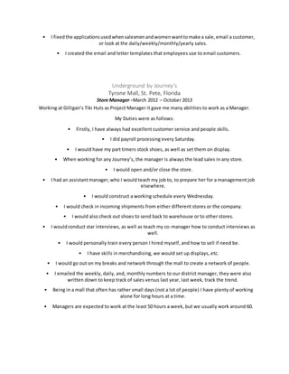• I fixedthe applicationsusedwhensalesmenandwomenwanttomake a sale,email a customer,
or look at the daily/weekly/monthly/yearly sales.
• I created the email and letter templates that employees use to email customers.
Underground by Journey’s
Tyrone Mall, St. Pete, Florida
Store Manager –March 2012 – October 2013
Working at Gilligan’s Tiki Huts as Project Manager it gave me many abilities to work as a Manager.
My Duties were as follows:
• Firstly, I have always had excellent customer service and people skills.
• I did payroll processing every Saturday.
• I would have my part timers stock shoes, as well as set them on display.
• When working for any Journey’s, the manager is always the lead sales in any store.
• I would open and/or close the store.
• I had an assistantmanager,who I would teach my job to, to prepare her for a management job
elsewhere.
• I would construct a working schedule every Wednesday.
• I would check in incoming shipments from either different stores or the company.
• I would also check out shoes to send back to warehouse or to other stores.
• I wouldconduct star interviews, as well as teach my co-manager how to conduct interviews as
well.
• I would personally train every person I hired myself, and how to sell if need be.
• I have skills in merchandising, we would set up displays, etc.
• I would go out on my breaks and network through the mall to create a network of people.
• I emailed the weekly, daily, and, monthly numbers to our district manager, they were also
written down to keep track of sales versus last year, last week, track the trend.
• Being in a mall that often has rather small days (not a lot of people) I have plenty of working
alone for long hours at a time.
• Managers are expected to work at the least 50 hours a week, but we usually work around 60.
 