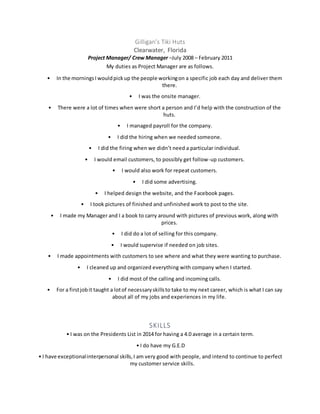 Gilligan’s Tiki Huts
Clearwater, Florida
Project Manager/ Crew Manager –July 2008 – February 2011
My duties as Project Manager are as follows.
• In the morningsI wouldpickup the people workingon a specific job each day and deliver them
there.
• I was the onsite manager.
• There were a lot of times when were short a person and I’d help with the construction of the
huts.
• I managed payroll for the company.
• I did the hiring when we needed someone.
• I did the firing when we didn’t need a particular individual.
• I would email customers, to possibly get follow-up customers.
• I would also work for repeat customers.
• I did some advertising.
• I helped design the website, and the Facebook pages.
• I took pictures of finished and unfinished work to post to the site.
• I made my Manager and I a book to carry around with pictures of previous work, along with
prices.
• I did do a lot of selling for this company.
• I would supervise if needed on job sites.
• I made appointments with customers to see where and what they were wanting to purchase.
• I cleaned up and organized everything with company when I started.
• I did most of the calling and incoming calls.
• For a firstjobit taught a lotof necessaryskillsto take to my next career, which is what I can say
about all of my jobs and experiences in my life.
SKILLS
• I was on the Presidents List in 2014 for having a 4.0 average in a certain term.
• I do have my G.E.D
• I have exceptionalinterpersonal skills,I am very good with people, and intend to continue to perfect
my customer service skills.
 