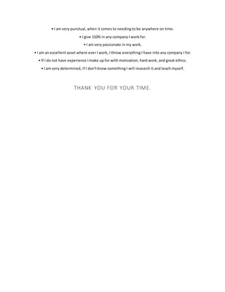 • I am very punctual, when it comes to needing to be anywhere on time.
• I give 110% in any company I work for.
• I am very passionate in my work.
• I am an excellent asset where ever I work, I throw everything I have into any company I for.
• If I do not have experience I make up for with motivation, hard work, and great ethics.
• I am very determined, if I don't know something I will research it and teach myself.
THANK YOU FOR YOUR TIME.
 