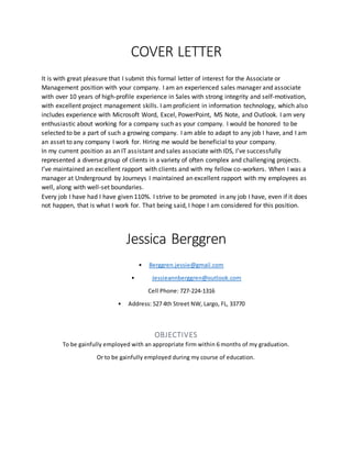 COVER LETTER
It is with great pleasure that I submit this formal letter of interest for the Associate or
Management position with your company. I am an experienced sales manager and associate
with over 10 years of high-profile experience in Sales with strong integrity and self-motivation,
with excellent project management skills. I amproficient in information technology, which also
includes experience with Microsoft Word, Excel, PowerPoint, MS Note, and Outlook. I am very
enthusiastic about working for a company such as your company. I would be honored to be
selected to be a part of such a growing company. I am able to adapt to any job I have, and I am
an asset to any company I work for. Hiring me would be beneficial to your company.
In my current position as an IT assistant and sales associate with IDS, I’ve successfully
represented a diverse group of clients in a variety of often complex and challenging projects.
I’ve maintained an excellent rapport with clients and with my fellow co-workers. When I was a
manager at Underground by Journeys I maintained an excellent rapport with my employees as
well, along with well-set boundaries.
Every job I have had I have given 110%. I strive to be promoted in any job I have, even if it does
not happen, that is what I work for. That being said, I hope I am considered for this position.
Jessica Berggren
• Berggren.jessie@gmail.com
• Jessieannberggren@outlook.com
Cell Phone: 727-224-1316
• Address: 527 4th Street NW, Largo, FL, 33770
OBJECTIVES
To be gainfully employed with an appropriate firm within 6 months of my graduation.
Or to be gainfully employed during my course of education.
 