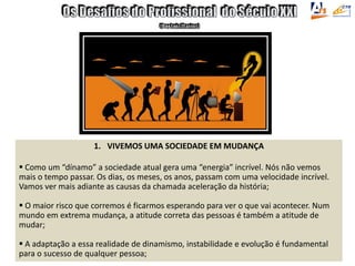 1. VIVEMOS UMA SOCIEDADE EM MUDANÇA
 Como um “dínamo” a sociedade atual gera uma “energia” incrível. Nós não vemos
mais o tempo passar. Os dias, os meses, os anos, passam com uma velocidade incrível.
Vamos ver mais adiante as causas da chamada aceleração da história;
 O maior risco que corremos é ficarmos esperando para ver o que vai acontecer. Num
mundo em extrema mudança, a atitude correta das pessoas é também a atitude de
mudar;
 A adaptação a essa realidade de dinamismo, instabilidade e evolução é fundamental
para o sucesso de qualquer pessoa;
 