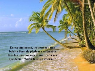 En ese momento, tropezó con una
 bolsita llena de piedras y empezó a
tirarlas una por una al mar cada vez
 que decía: "Sería feliz si tuviera..."
 