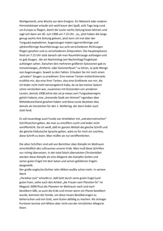 Wohlgemerkt, eine Woche vor dem Ereignis. Ein Meteorit oder anderer
Himmelskörper erlaubt sich wohl kaum den Spaß, acht Tage lang rund
um Europa zu fliegen, damit die Leute nachts Zeitung lesen können und
sagt sich dann am 30. Juni 1908 um 7.15 Uhr , so,, jetzt haben die lange
genug nachts ihre Zeitung gelesen, jetzt kann ich mal über der
Tunguska explodieren. Augenzeugen haben zigarrenförmige und
sphärenförmige Raumfahrzeuge aus acht verschiedenen Richtungen
fliegen gesehen und zu verschiedenen Zeitpunkten. Die Hauptexplosion
fand um 7.15 Uhr statt danach sah man Raumfahrzeuge aufsteigen und
es gab Zeugen , die am Nachmittag (am Nachmittag) Flugkörper
aufsteigen sahen. Zwischen den mehreren größeren Eplosionen gab es
minutenlanges „Artillerie- oder Kanonenfeuer“ zu hören, so jede Menge
von Augenzeugen. Soweit zu den Fakten. Erlauben Sie mir noch einen
„privaten“ Zeugen zu erwähnen. Eine meiner Tanten mütterlicherseits
erzählte mir, das eine ihrer Tanten, also eine Großtante von mir, die
ich leider nicht mehr kennengelernt habe, da sie bei meiner Geburt
schon verstorben war, zusammen mit Dutzenden von annderen
Leuten, damals 1908 (ohne das sie je etwas vom Tunguskaereignis
gehört haben), eine „brenende Stadt am Himmel“ irgendwo über
Mitteldeutschland gesehen haben und diese Leute deuteten dies
damals als Vorzeichen für den 1. Weltkrieg, der dann leider auch
statt fand.

Es soll neuerdings auch Funde von Artefakten mit „extraterrestrischen“
Schriftzeichen geben, die man zu entziffern sucht und leider nicht
veröffentlcht. Da ich weiß, daß im ganzen Weltall die gleiche Schrift und
die gleiche Elidiutische Sprache gelten, wäre es für mich ein Leichtes,
diese Schrift zu lesen. Man müßte sie nur veröffentlichen.

Die alten Schriften sind voll von Berichten über Kämpfe im Weltraum
einschließlich des Luftraumes unserer Erde. Man muß diese Schriften
nur richtig übersetzen. In der total falsch übersetzten Christenbibel
werden diese Kämpfe als eine Allegorie des Kampfes Gottes und
seiner guten Engel mit dem Satan und seinen gefallenen Engeln
dargestellt.
Der große englische Dichter John Milton wußte schon mehr. In seinem
Werk
„Paradise Lost“ schreibt er, daß Gott durch seine guten Engel (und
guten Feen, siehe auch den Artikel „die Frauen vom Planeten Fe“ im
Magazin 2000 Plus) die Planeten im Weltraum nach und nach
bevölkern läßt, so auch die Erde und immer wenn ein Planet bevölkert
wurde, kommen die Feinde, um diese neuen Bevölkerungen zu
beherrschen und von Gott, vom Guten abfallig zu machen. Als strenger
Puritaner konnte sich Milton aber nicht von der christlichen Allegorie
lösen.
 