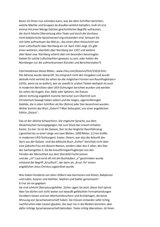 Bevor ich Ihnen nun schreiben kann, was die alten Schriften berichten,
welche Mächte und Gruppen da draußen wirklich kämpfen, muß ich erst
einmal mit einer Menge falscher geschichtlicher Begriffe aufräumen,
die durch falsche Übersetzung alter Texte und durch die durchaus
nicht babylonische Sprachverwirrung entstanden sind. Schauen Sie
sich bitte aufmerksam das Bild an , das einen alten Holzschnitt von
einer Luftschlacht über Nürnberg am 14. April 1561 zeigt. (Es gibt
einen weiteren, ebenfalls über Nürnberg von 1507 und weitere
über Basel usw. Nürnberg scheint aber ein besonders bevorzugtes
Gebiet für solche Luftschlachten gewesen zu sein, oder hatten die
Nürnberger nur die aufmerksamsten Künstler und Berichterstatter?)

Internetadresse dieses Bildes:: www.chez.com/lesovnis/htm/1561b.htm.
Die Adresse wurde überprüft. Sie entsprach nicht den Vorgaben und wurde
deshalb nicht verlinkt.Sie sehen da alle möglichen Formen von Raumflugkörpern
(UFOs, wenn sie so wollen), wie sie sowohl in uralten Texten weltweit als auch
in modernen Berichten über UFO-Sichtungen berichtet wurden und werden.
Sie sehen die Kugeln, Eier, Bälle oder Sphären, die Kreuze
(deren Sichtung angeblich manche Herrscher zum Übertritt zum
Christentum bewegt haben sollen) und die langen, zigarrenförmigen
Gebilde, die in alten Schriften als Ror (Rohre) oder Ster bezeichnet wurden.
Woher kommt das Wort „Ostern“? Man behauptet, von einer angeblichen
Göttin „Ostara“ .

Das ist der übliche Schwachsinn. Die englische Sprache, aus dem
Altsächsischen hervorgegangen, hat zum Glück das Urwort erhalten:
Easter, Ea ster. Ea ist die Galaxie, Ster ist das längliche Raumfahrzeug
( gesichtet bis zu einer Länge von zwei Meilen, 3200 Meter, 3,2 km Größe
in modernen UFO-Sichtungen). Easter, Ostern, war also die Ankunft des
Sters aus der Galaxie. Und das biblische Buch „Esther“ berichtet nicht über
eine jüdische Frau mit diesem Namen, sondern über den E sther, den Ster
des Sachsengottes E. Da die kreuzförmigenFlugkörper von den
Feinden der Menschheit aus dem Sternbild Fische kamen
und der „ch“-Laut einst oft mit dm Buchstaben „x“ geschrieben wurde
entstand der Begriff „Kruzifisch“, der dann als „Kruzi- fix“ einem
angeblichen Jesus Christus zugeordnet wurde.

Was haben Hunderte von alten Völkern wie Germanen und Kelten, Babylonier
und Juden, Assyrer und Hethiter, Skythen und Gallier gemeinsam?
Es hat sie nie gegeben.
Sie sind schlicht Übersetzungsfehler. Sicher sagen Sie jetzt, dieser Kerl spinnt.
Aber Sie dürfen sich nicht weiter von bewußt gefälschten Fernsehsendungen
Veralbern lassen und von Altertumsforschern und Archäologen, die keine
Ahnuung von Sprachwissenschaft haben. Sie müssen entweder selbt richtig
nachforschen oder Leuten glauben, die zwar nie in die Medien kommen, aber
dafür richtige Sprachwissenschaft betreiben. Texte richtig übersetzen. Ist Ihnen
 