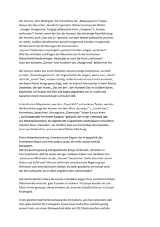 der Hunnen, dem Widergott. Die Scharlatane der „Mayaexperten“ haben
daraus den Herrscher „Hunab Ku“ gemacht. Woher kommen die Wörter
 „Hunger, Hungersnot, hungrig (altdeutsche Form „hungerec“) , hunzen,
verhunzen“? Immer, wenn der Ger der Hunnen, das dreieckige Raumfahrzeug
der Hunnen, auch „Hun Ger Ec“ genannt, aus dem Weltall auftauchte und alles
zer störte, mußten die Menschen danach Hungersnot erleiden. Hungersnot:
die Not durch die Zerstörungen des Hunnen-Gers.
„Hunzen“ bedeutete ursprünglich „jemand schinden, plagen, verderben“.
Weil das Schinden und Plagen der Menschen durch die Hunnischen
Menschheitsfeinde erfolgte. Heute gibt es noch die Form „verhunzen“.
Auch der Vorname „Gernot“ eine Kurzform von „Hungersnot“ gehört hier hin.

Die Hunnen sollen von einem Planeten namens Hunga herkommen, so steht
es inder „Gesta Hungarorum“, der Urgeschichte der Ungarn, wenn man „Latein“
nicht als „Latein“ liest, sondern richtig. Leider konnte ich noch nicht ermitteln,
wo dieser Planet Hunga genau liegt, aber im Voynich-Manuskript ist beim Monat
Dezember, der den Planet „ Dec em Ber“, den Planeten Dec im Großem Bären,
beschreibt, ein Krieger mit Pfeil und Bogen abgebildet, der in Tracht und
Aussehen einem Hunnenkrieger vermuten läßt.

In berühmten Mayatexten, wie dem „Popul Vuh“ und anderen Texten, werden
die Raumfahrzeuge der Hunnen mit dem Wort „hunahpu“ = „ hunah bau“,
Hunnenbau, bezeichnet. Ahnungslose „Übersetzer“ haben daraus einen
„ Zwilllingsbruder mit einem Katapult“ gemacht, der in der Unterwelt jagt.
Die Nationalsozialisten, die abgestürzte Flugscheiben nachzubauen versuchten,
nannten diese „Haunebu“. Sie machten also aus Hunnenbau den Haunebu,
sei es aus Unkenntnis, sei es aus absichtlicher Fälschung.

Kleine Nebenbemerkung: Amerikanische Gegner der Kriegspolitik des
Präsidenten Busch und viele andere Leute, die mehr wissen und die
behaupten,
daß die Buschregierung intergalaktische Kriege vorbereite, schreiben in
Internetartikeln, daß die etwas weniger radikalen Falken und Hardliner ihre
 extremeren Mitstreiter als die „Hunnen“ bezeichnen. Sollte dies mehr als ein
Scherz und Zufall sein? Warum erklärt die amerikanische Regierung den
Weltraum zum amerikanischen Gebiet, wo jeder gnadenlos vernichtet wird,
der dort auftaucht, wo es doch angeblich dort niemand gibt?

Seit Jahrhunderten haben die Hunno-Turkvölker wegen ihrer unnatürlich hohen
Geburtenrate versucht, ganz Eurasien zu erobern. In Europa wurden sie zum
Glück immer gestoppt. Heute erhalten sie, dank des Linksfaschismus, in Europa
Kindergeld.

In der gleichen Nachrichtensendung des Fernsehens, wo man verkündet, daß
man jedes Gramm CO 2 einsparen müsse (man muß schon ziemlich geistig
verwirrt sein, um einen Klimawechsel allein am CO 2 festzumachen und alle
 