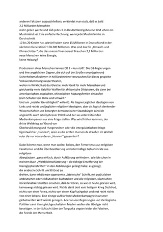anderen Faktoren auszuschließen), verkündet man stolz, daß es bald
2,2 Milliarden Menschen
mehr geben werde und daß jedes 3. in Deutschland geborene Kind schon ein
Muslimkind sei. Eine einfache Rechnung: wenn jede Muslimfamilie im
Durchschnitt
10 bis 20 Kinder hat, wieviel haben dann 15 Millionen in Deutschland in der
nächsten Generation? 150-300 Millionen. Was sind das für „Umwelt- und
Klimaschützer“, die dies massiv finanzieren? Brauchen 2,2 Milliarden
neue Menschen keine Energie,
keine Heizung?

Produzieren diese Menschen keinen CO 2 – Ausstoß?. Die G8-Regierungen
und ihre angeblichen Gegner, die sich auf der Straße rumprügeln und
Sicherheitsmaßnahmen in Milliardenhöhe verursachen für dieses gespielte
Volksverdummungskaspertheater,
wollen in Wirklichkeit das Gleiche: mehr Geld für mehr Menschen und
gleichzeitig mehr Geld für Waffen für afrikanische Diktatoren, die dann bei
amerikanischen, russischen, chinesischen Rüstungsfirmen einkaufen
(zum Schutze von Klima und Umwelt?
Und um „sozialer Gerechtigkeit“ willen?). Als Gegner jeglicher Ideologien von
Links und rechts und jeglicher religiöser Ideologien, aber als logisch denkender
Wissenschaftler und besorgter demokratischer Staatsbürger kann ich
angesichts solch schizophrener Politik und der sie unterstützenden
Medienkampanien nur eine Frage stellen: Was wird früher kommen, der
dritte Weltkrieg auf Grund von
Überbevölkerung und Hungersnöten oder die intergalaktischen Kriege
Irgentwelcher „Hunnen“, seien es die echten Hunnen da draußen im Weltall
oder die nur von anderen „Hunnen“ genannten?

Dabei könnte man, wenn man wollte, beides, den Terrorismus aus religiösen
Fanatismus und die Überbevölkerung und übermäßige Geburtenrate aus
religiösen
Aberglauben , ganz einfach, durch Aufklärung verhindern. Wie ich schon in
meinem Buch „Weltbilderschütterung – die richtige Entzifferung der
Hieroglyphenshriften“ in den Abbildungen gezeigt habe: es genügt,
die arabische Schrift um 90 Grad zu
drehen, dann erhält man sogenannte „lateinische“ Schrift, mit zusätzlichen
altdeutschen oder elidiutischen Buchstaben und alle religiösen, islamischen
Koranfanatiker müßten einsehen, daß der Koran, so wie er heute gelesen wird,
keineswegs richtig gelesen wird. Nichts steht dort vom heiligem Krieg Dschihad,
nichts von einer Fatwa, nichts von einem Kopftuchgebot und erst recht nichts
von einer Scharia. Eine einzige aufklärende Medienkampagne in unserer
globalisierten Welt würde genügen. Aber unsere Regierungen und ideologische
Politiker samt ihrer gleichgeschalteten Medien wollen das Übel gar nicht
beseitigen. In der Schlacht über der Tunguska siegten leider die Falschen,
die Feinde der Menschheit.
 
