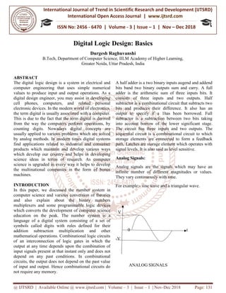 International Journal of Trend in
International Open Access Journal
ISSN No: 2456
@ IJTSRD | Available Online @ www.ijtsrd.com
Digital Logic
B.Tech, Department of Computer Science, IILM Academy of Higher Learning,
Greater Noida, Uttar Pradesh, India
ABSTRACT
The digital logic design is a system in electrical and
computer engineering that uses simple numerical
values to produce input and output operations. As a
digital design engineer, you may assist in developing
cell phones, computers, and related personal
electronic devices. In the modern world of electronics,
the term digital is usually associated with a computer.
This is due to the fact that the term digital is derived
from the way the computers perform operations, by
counting digits. Nowadays digital conce
usually applied to various problems which are solved
by analog methods. In modern times digital systems
find applications related to industrial and consumer
products which maintain and develop various ways
which develop our country and helps in dev
science ideas in terms of research. As computer
science is upgraded in every way it helps to develop
the multinational companies in the form of bonus
machines.
INTRODUCTION
In this paper, we discussed the number system in
computer science and various conversion of theories
and also explain about the binary numbers
multiplexers and some programmable logic devices
which converts the development of computer science
education on the peak. The number
language of a digital system consisting of a set of
symbols called digits with rules defined for their
addition subtraction multiplication and other
mathematical operations. Combinational logic circuits
of an interconnection of logic gates in which the
output at any time depends upon the combination of
input signals present at that instant only and does not
depend on any past conditions. In combinational
circuits, the output does not depend on the past value
of input and output. Hence combinational circuits do
not require any memory.
International Journal of Trend in Scientific Research and Development (IJTSRD)
International Open Access Journal | www.ijtsrd.com
ISSN No: 2456 - 6470 | Volume - 3 | Issue – 1 | Nov
www.ijtsrd.com | Volume – 3 | Issue – 1 | Nov-Dec 2018
Digital Logic Design: Basics
Durgesh Raghuvanshi
ech, Department of Computer Science, IILM Academy of Higher Learning,
Greater Noida, Uttar Pradesh, India
The digital logic design is a system in electrical and
computer engineering that uses simple numerical
values to produce input and output operations. As a
digital design engineer, you may assist in developing
cell phones, computers, and related personal
ectronic devices. In the modern world of electronics,
the term digital is usually associated with a computer.
This is due to the fact that the term digital is derived
from the way the computers perform operations, by
counting digits. Nowadays digital concepts are
usually applied to various problems which are solved
by analog methods. In modern times digital systems
find applications related to industrial and consumer
products which maintain and develop various ways
which develop our country and helps in developing
science ideas in terms of research. As computer
science is upgraded in every way it helps to develop
the multinational companies in the form of bonus
discussed the number system in
computer science and various conversion of theories
and also explain about the binary numbers
multiplexers and some programmable logic devices
which converts the development of computer science
umber system is a
system consisting of a set of
symbols called digits with rules defined for their
addition subtraction multiplication and other
mathematical operations. Combinational logic circuits
of logic gates in which the
output at any time depends upon the combination of
input signals present at that instant only and does not
depend on any past conditions. In combinational
the output does not depend on the past value
input and output. Hence combinational circuits do
A half adder is a two binary inputs augend and addend
bits band two binary outputs sum and carry.
adder is the arithmetic sum of three inputs bits. It
consists of three inputs and two outputs. Half
subtractor is a combinational circuit that subtracts two
bits and produces their difference. It also has an
output to specify if a 1has been borrowed. Full
subtractor is a subtraction between two bits taking
into account borrow of the lower significant stage.
The circuit has three inputs and two outputs.
sequential circuit is a combinational circuit to which
storage elements are connected to form a feedback
path. Latches are storage element which operates with
signal levels. It is also said as level sensitive.
Analog Signals:
Analog signals are the signals which may have an
infinite number of different magnitudes or values.
They vary continuously with time.
For example:- sine wave and a triangular wave
V
0
-V
ANALOG SIGNALS
Research and Development (IJTSRD)
www.ijtsrd.com
1 | Nov – Dec 2018
Dec 2018 Page: 131
ech, Department of Computer Science, IILM Academy of Higher Learning,
adder is a two binary inputs augend and addend
bits band two binary outputs sum and carry. A full
sum of three inputs bits. It
and two outputs. Half
subtractor is a combinational circuit that subtracts two
bits and produces their difference. It also has an
output to specify if a 1has been borrowed. Full
subtractor is a subtraction between two bits taking
e lower significant stage.
The circuit has three inputs and two outputs. The
sequential circuit is a combinational circuit to which
storage elements are connected to form a feedback
path. Latches are storage element which operates with
also said as level sensitive.
Analog signals are the signals which may have an
er of different magnitudes or values.
They vary continuously with time.
sine wave and a triangular wave.
t
 