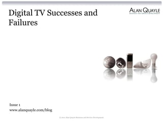 Digital TV Successes and
Failures




Issue 1
www.alanquayle.com/blog
                          © 2011 Alan Quayle Business and Service Development
 