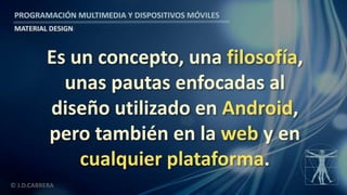 PROGRAMACIÓN MULTIMEDIA Y DISPOSITIVOS MÓVILES
MATERIAL DESIGN
© J.D.CABRERA
Es un concepto, una filosofía,
unas pautas enfocadas al
diseño utilizado en Android,
pero también en la web y en
cualquier plataforma.
 