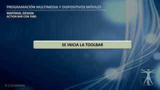 PROGRAMACIÓN MULTIMEDIA Y DISPOSITIVOS MÓVILES
MATERIAL DESIGN
© J.D.CABRERA
SE INICIA LA TOOLBAR
ACTION BAR CON TABS
 