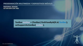 PROGRAMACIÓN MULTIMEDIA Y DISPOSITIVOS MÓVILES
MATERIAL DESIGN
© J.D.CABRERA
ACTION BAR CON TABS
Toolbar toolbar = (Toolbar) findViewById(R.id.Toolbar);
setSupportActionBar(toolbar);
 