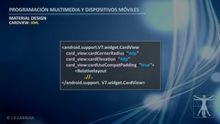 PROGRAMACIÓN MULTIMEDIA Y DISPOSITIVOS MÓVILES
MATERIAL DESIGN
© J.D.CABRERA
CARDVIEW: XML
<android.support.V7.widget.CardView
card_view:cardCornerRadius="4dp"
card_view:cardElevation="4dp"
card_view:cardUseCompatPadding="true">
<Relativelayout
..//..
</android.support. V7.widget.CardView>
 