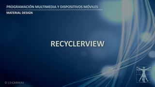 PROGRAMACIÓN MULTIMEDIA Y DISPOSITIVOS MÓVILES
MATERIAL DESIGN
© J.D.CABRERA
RECYCLERVIEW
 