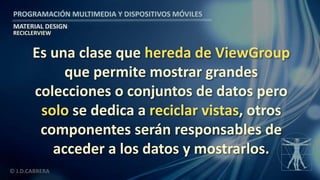 PROGRAMACIÓN MULTIMEDIA Y DISPOSITIVOS MÓVILES
MATERIAL DESIGN
© J.D.CABRERA
RECICLERVIEW
Es una clase que hereda de ViewGroup
que permite mostrar grandes
colecciones o conjuntos de datos pero
solo se dedica a reciclar vistas, otros
componentes serán responsables de
acceder a los datos y mostrarlos.
 