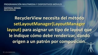 PROGRAMACIÓN MULTIMEDIA Y DISPOSITIVOS MÓVILES
MATERIAL DESIGN
© J.D.CABRERA
RECICLERVIEW
RecyclerView necesita del método
setLayoutManager(LayoutManager
layout) para asignar un tipo de layout que
le indique cómo debe renderizar, dando
origen a un patrón por composición.
 