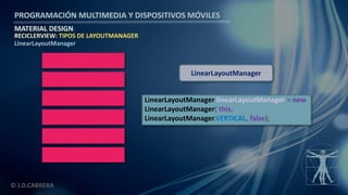 PROGRAMACIÓN MULTIMEDIA Y DISPOSITIVOS MÓVILES
MATERIAL DESIGN
© J.D.CABRERA
RECICLERVIEW: TIPOS DE LAYOUTMANAGER
LinearLayoutManager
LinearLayoutManager linearLayoutManager = new
LinearLayoutManager( this,
LinearLayoutManager.VERTICAL, false);
LinearLayoutManager
 