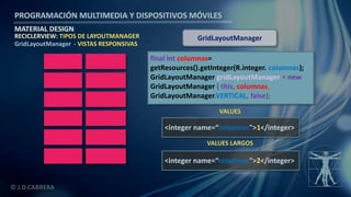 PROGRAMACIÓN MULTIMEDIA Y DISPOSITIVOS MÓVILES
MATERIAL DESIGN
© J.D.CABRERA
RECICLERVIEW: TIPOS DE LAYOUTMANAGER
GridLayoutManager - VISTAS RESPONSIVAS
final int columnas=
getResources().getInteger(R.integer. columnas);
GridLayoutManager gridLayoutManager = new
GridLayoutManager ( this, columnas,
GridLayoutManager.VERTICAL, false);
GridLayoutManager
<integer name=“columnas">1</integer>
<integer name=“columnas">2</integer>
VALUES
VALUES LARGOS
 